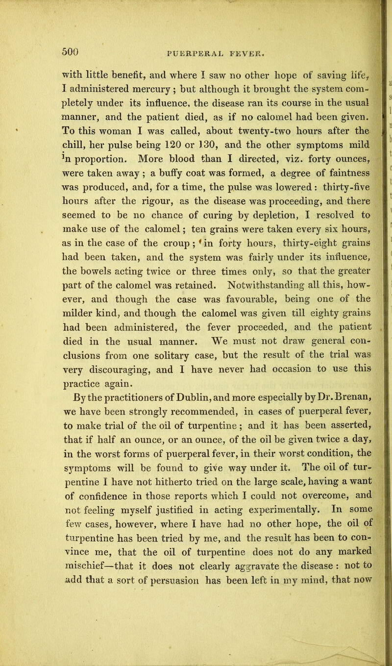 with little benefit, and where I saw no other hope of saving life, I administered mercury ; but although it brought the system com- pletely under its influence, the disease ran its course in the usual manner, and the patient died, as if no calomel had been given. To this woman I was called, about twenty-two hours after the chill, her pulse being 120 or 130, and the other symptoms mild 3n proportion. More blood than I directed, viz. forty ounces, were taken away ; a bufly coat was formed, a degree of faintness was produced, and, for a time, the pulse was lowered: thirty-five hours after the rigour, as the disease was proceeding, and there seemed to be no chance of curing by depletion, I resolved to make use of the calomel; ten grains were taken every six hours, as in the case of the croup ; * in forty hours, thirty-eight grains had been taken, and the system was fairly under its influence, the bowels acting twice or three times only, so that the greater part of the calomel was retained. Notwithstanding all this, how- ever, and though the case was favourable, being one of the milder kind, and though the calomel was given till eighty grains had been administered, the fever proceeded, and the patient died in the usual manner. We must not draw general con- clusions from one solitary case, but the result of the trial was very discouraging, and 1 have never had occasion to use this practice again. By the practitioners of Dublin, and more especially by Dr. Brenan, we have been strongly recommended, in cases of puerperal fever, to make trial of the oil of turpentine; and it has been asserted, that if half an ounce, or an ounce, of the oil be given twice a day, in the worst forms of puerperal fever, in their worst condition, the symptoms will be found to give way under it. The oil of tur- pentine I have not hitherto tried on the large scale, having a want of confidence in those reports which I could not overcome, and not feeling myself justified in acting experimentally. In some few cases, however, where I have had no other hope, the oil of turpentine has been tried by me, and the result has been to con- vince me, that the oil of turpentine does not do any marked mischief—that it does not clearly aggravate the disease : not to add that a sort of persuasion has been left in my mind, that now