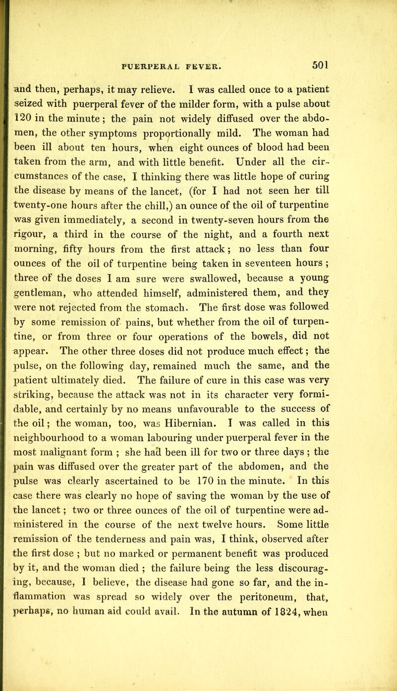 and then, perhaps, it may relieve. I was called once to a patient seized with puerperal fever of the milder form, with a pulse about 120 in the minute; the pain not widely diffused over the abdo- men, the other symptoms proportionally mild. The woman had been ill about ten hours, when eight ounces of blood had been taken from the arm, and with little benefit. Under all the cir- cumstances of the case, I thinking there was little hope of curing the disease by means of the lancet, (for I had not seen her till twenty-one hours after the chill,) an ounce of the oil of turpentine was given immediately, a second in twenty-seven hours from the rigour, a third in the course of the night, and a fourth next morning, fifty hours from the first attack; no less than four ounces of the oil of turpentine being taken in seventeen hours ; three of the doses I am sure were swallowed, because a young gentleman, who attended himself, administered them, and they were not rejected from the stomach. The first dose was followed by some remission of pains, but whether from the oil of turpen- tine, or from three or four operations of the bowels, did not appear. The other three doses did not produce much effect; the pulse, on the following day, remained much the same, and the patient ultimately died. The failure of cure in this case was very striking, because the attack was not in its character very formi- dable, and certainly by no means unfavourable to the success of the oil; the woman, too, was Hibernian. I was called in this neighbourhood to a woman labouring under puerperal fever in the most malignant form ; she had been ill for two or three days ; the pain was diffused over the greater part of the abdomen, and the pulse was clearly ascertained to be 170 in the minute. In this case there was clearly no hope of saving the woman by the use of the lancet; two or three ounces of the oil of turpentine were ad- ministered in the course of the next twelve hours. Some little remission of the tenderness and pain was, I think, observed after the first dose ; but no marked or permanent benefit was produced by it, and the woman died ; the failure being the less discourag- ing, because, I believe, the disease had gone so far, and the in- flammation was spread so widely over the peritoneum, that, perhaps, no human aid could avail. In the autumn of 1824, when