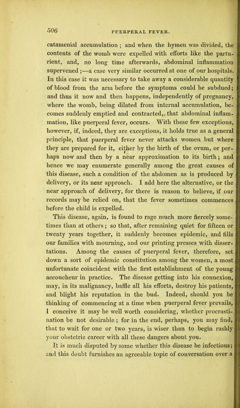 catamenial accumulation ; and when the hymen was divided, the contents of the womb were expelled with efforts like the partu- rient, and, no long time afterwards, abdominal inflammation supervened ;—a case very similar occurred at one of our hospitals. In this case it was necessary to take away a considerable quantity of blood from the arm before the symptoms could be subdued; and thus it now and then happens, independently of pregnancy, where the womb, being dilated from internal accumulation, be- comes suddenly emptied and contracted,, that abdominal inflam- mation, like puerperal fever, occurs. With these few exceptions, however, if, indeed, they are exceptions, it holds true as a general principle, that puerperal fever never attacks women but wThere they are prepared for it, either by the birth of the ovum, or per- haps now and then by a near approximation to its birth; and hence we may enumerate generally among the great causes of this disease, such a condition of the abdomen as is produced by i delivery, or its near approach. I add here the alternative, or the near approach of delivery, for there is reason to believe, if our records may be relied on, that the fever sometimes commences before the child is expelled. This disease, again, is found to rage much more fiercely some- times than at others ; so that, after remaining quiet for fifteen or twenty years together, it suddenly becomes epidemic, and fills our families with mourning, and our printing presses with disser- tations. Among the causes of puerperal fever, therefore, set down a sort of epidemic constitution among the women, a most unfortunate coincident with the first establishment of the young accoucheur in practice. The disease getting into his connexion, may, in its malignancy, baffle all his efforts, destroy his patients, \ and blight his reputation in the bud. Indeed, should you be thinking of commencing at a time when puerperal fever prevails, 1 conceive it may be well worth considering, whether procrasti- nation be not desirable ; for in the end, perhaps, you may find, that to wait for one or two years, is wiser than to begin rashly your obstetric career with all these dangers about you. It is much disputed by some whether this disease be infectious; and this doubt furnishes an agreeable topic of conversation over a