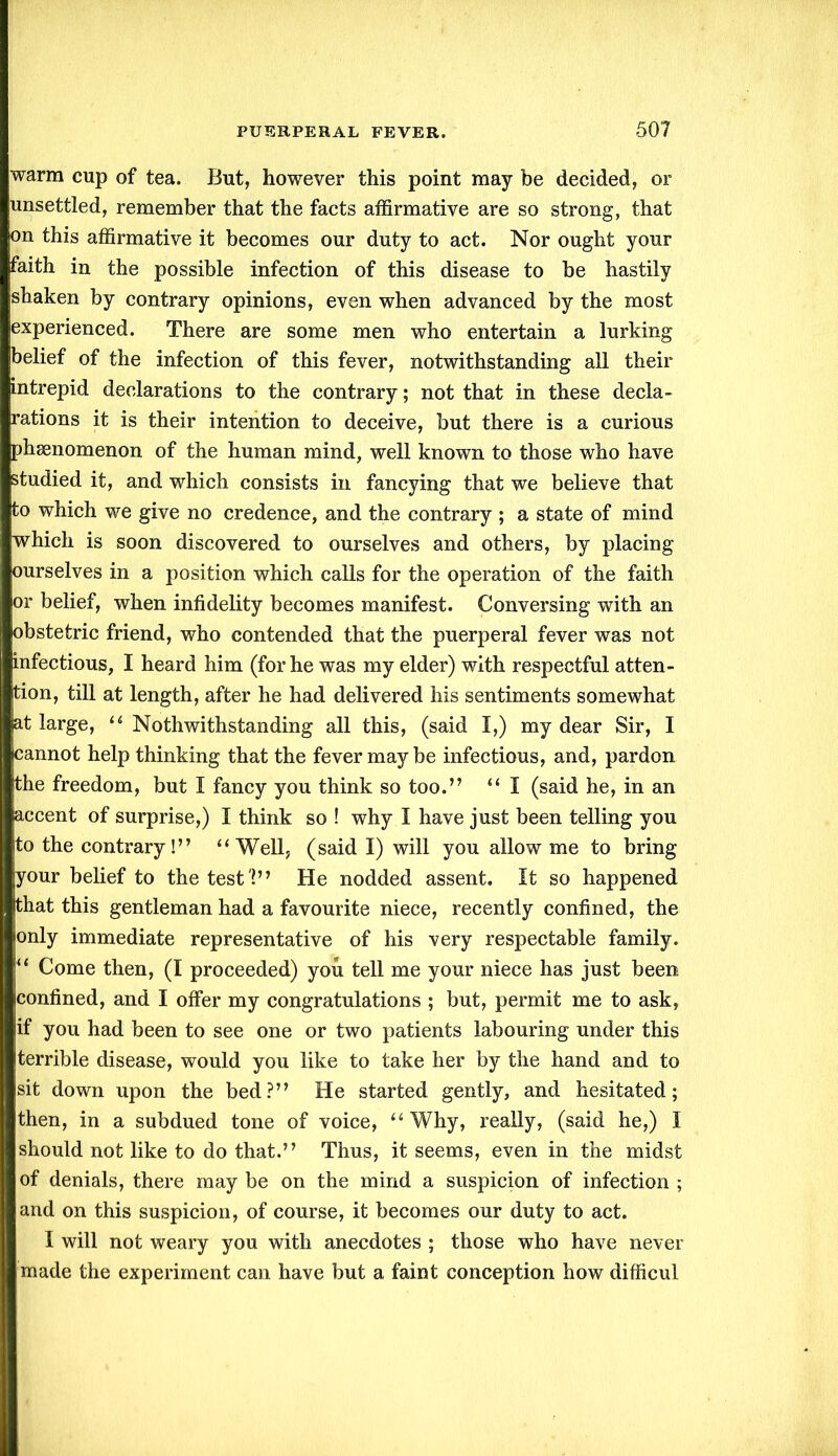 warm cup of tea. But, however this point may be decided, or unsettled, remember that the facts affirmative are so strong, that on this affirmative it becomes our duty to act. Nor ought your faith in the possible infection of this disease to be hastily shaken by contrary opinions, even when advanced by the most experienced. There are some men who entertain a lurking belief of the infection of this fever, notwithstanding all their intrepid declarations to the contrary; not that in these decla- rations it is their intention to deceive, but there is a curious phenomenon of the human mind, well known to those who have studied it, and which consists in fancying that we believe that to which we give no credence, and the contrary ; a state of mind which is soon discovered to ourselves and others, by placing ourselves in a position which calls for the operation of the faith or belief, when infidelity becomes manifest. Conversing with an obstetric friend, who contended that the puerperal fever was not infectious, I heard him (for he was my elder) with respectful atten- tion, till at length, after he had delivered his sentiments somewhat at large, “ Notwithstanding all this, (said I,) my dear Sir, I cannot help thinking that the fever may be infectious, and, pardon jthe freedom, but I fancy you think so too.” “ I (said he, in an accent of surprise,) I think so ! why I have just been telling you to the contrary!” “Well, (said I) will you allow me to bring your belief to the test'!” He nodded assent. It so happened that this gentleman had a favourite niece, recently confined, the only immediate representative of his very respectable family. “ Come then, (I proceeded) you tell me your niece has just been confined, and I offer my congratulations ; but, permit me to ask, if you had been to see one or two patients labouring under this terrible disease, would you like to take her by the hand and to sit down upon the bed?” He started gently, and hesitated; then, in a subdued tone of voice, “Why, really, (said he,) I should not like to do that.” Thus, it seems, even in the midst of denials, there may be on the mind a suspicion of infection ; and on this suspicion, of course, it becomes our duty to act. I will not weary you with anecdotes ; those who have never made the experiment can have but a faint conception how difficul