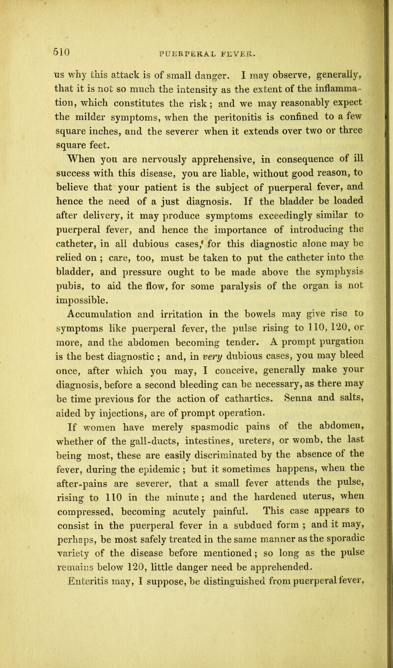 us why this attack is of small danger. I may observe, generally, that it is not so much the intensity as the extent of the inflamma- tion, which constitutes the risk; and we may reasonably expect the milder symptoms, when the peritonitis is confined to a few square inches, and the severer when it extends over two or three square feet. When you are nervously apprehensive, in consequence of ill success with this disease, you are liable, without good reason, to believe that your patient is the subject of puerperal fever, and hence the need of a just diagnosis. If the bladder be loaded after delivery, it may produce symptoms exceedingly similar to puerperal fever, and hence the importance of introducing the catheter, in all dubious cases/ for this diagnostic alone may be relied on ; care, too, must be taken to put the catheter into the bladder, and pressure ought to be made above the symphysis pubis, to aid the flow, for some paralysis of the organ is not impossible. Accumulation and irritation in the bowels may give rise to symptoms like puerperal fever, the pulse rising to 110, 120, or more, and the abdomen becoming tender. A prompt purgation is the best diagnostic ; and, in very dubious cases, you may bleed once, after which you may, I conceive, generally make your diagnosis, before a second bleeding can be necessary, as there may be time previous for the action of cathartics. Senna and salts, aided by injections, are of prompt operation. If women have merely spasmodic pains of the abdomen, whether of the gall-ducts, intestines, ureters, or womb, the last being most, these are easily discriminated by the absence of the fever, during the epidemic ; but it sometimes happens, when the after-pains are severer, that a small fever attends the pulse, rising to 110 in the minute; and the hardened uterus, when compressed, becoming acutely painful. This case appears to consist in the puerperal fever in a subdued form ; and it may, perhaps, be most safely treated in the same manner as the sporadic variety of the disease before mentioned; so long as the pulse remains below 120, little danger need be apprehended. Enteritis may, 1 suppose, be distinguished from puerperal fever,