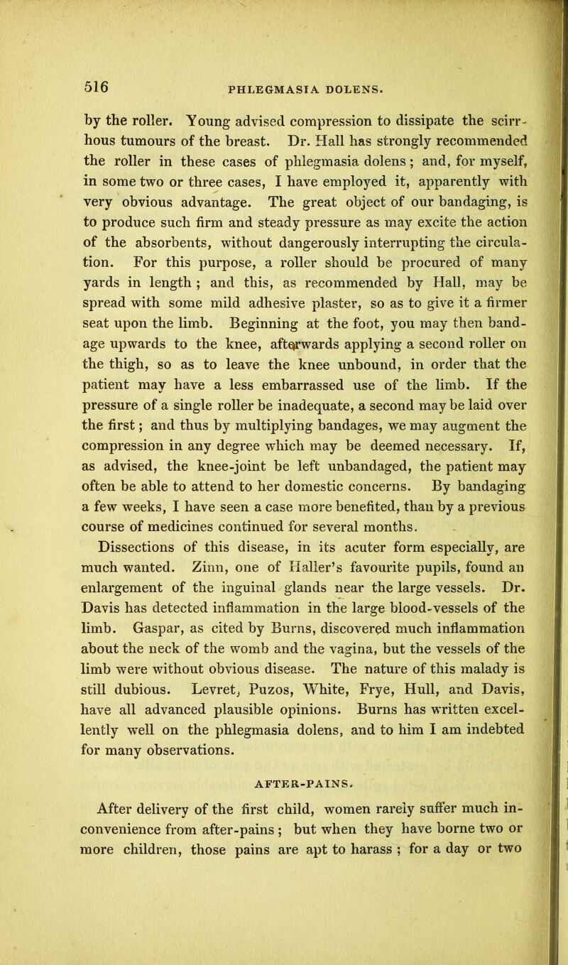 by the roller. Young advised compression to dissipate the scirr- hous tumours of the breast. Dr. Hall has strongly recommended the roller in these cases of phlegmasia dolens; and, for myself, in some two or three cases, I have employed it, apparently with very obvious advantage. The great object of our bandaging, is to produce such firm and steady pressure as may excite the action of the absorbents, without dangerously interrupting the circula- tion. For this purpose, a roller should be procured of many yards in length ; and this, as recommended by Hall, may be spread with some mild adhesive plaster, so as to give it a firmer seat upon the limb. Beginning at the foot, you may then band- age upwards to the knee, afterwards applying a second roller on the thigh, so as to leave the knee unbound, in order that the patient may have a less embarrassed use of the limb. If the pressure of a single roller be inadequate, a second maybe laid over the first; and thus by multiplying bandages, we may augment the compression in any degree wdiich may be deemed necessary. If, as advised, the knee-joint be left unbandaged, the patient may often be able to attend to her domestic concerns. By bandaging a few weeks, I have seen a case more benefited, than by a previous course of medicines continued for several months. Dissections of this disease, in its acuter form especially, are much wanted. Zinn, one of Haller’s favourite pupils, found an enlargement of the inguinal glands near the large vessels. Dr. Davis has detected inflammation in the large blood-vessels of the limb. Gaspar, as cited by Burns, discovered much inflammation about the neck of the womb and the vagina, but the vessels of the limb were without obvious disease. The nature of this malady is still dubious. Levret^ Puzos, White, Frye, Hull, and Davis, have all advanced plausible opinions. Burns has written excel- lently well on the phlegmasia dolens, and to him I am indebted for many observations. AFTER-PAINS. After delivery of the first child, women rarely suffer much in- convenience from after-pains ; but when they have borne two or more children, those pains are apt to harass ; for a day or two
