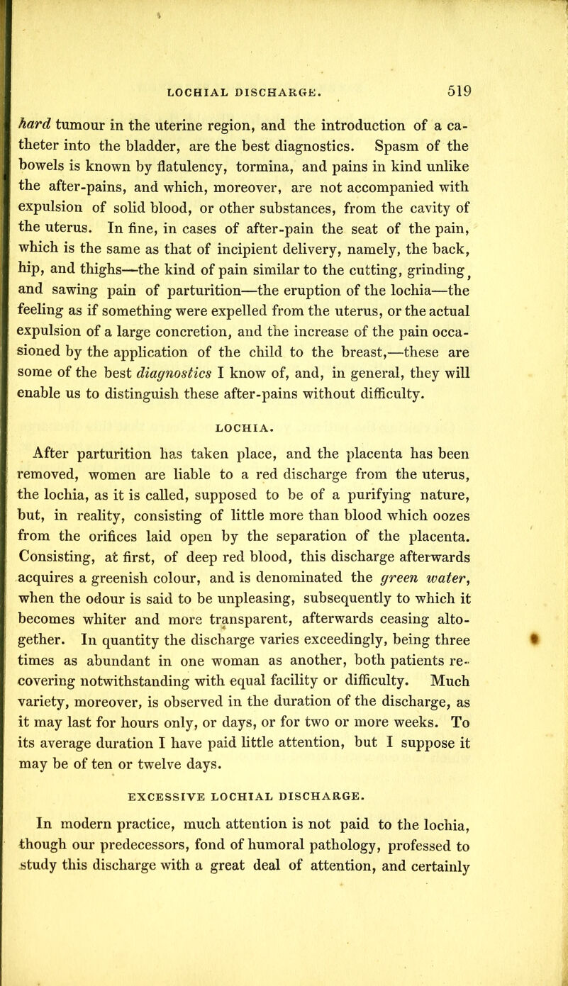 hard tumour in the uterine region, and the introduction of a ca- theter into the bladder, are the best diagnostics. Spasm of the bowels is known by flatulency, tormina, and pains in kind unlike the after-pains, and which, moreover, are not accompanied with expulsion of solid blood, or other substances, from the cavity of the uterus. In fine, in cases of after-pain the seat of the pain, which is the same as that of incipient delivery, namely, the back, hip, and thighs—the kind of pain similar to the cutting, grinding t and sawing pain of parturition—the eruption of the lochia—the feeling as if something were expelled from the uterus, or the actual expulsion of a large concretion, and the increase of the pain occa- sioned by the application of the child to the breast,—these are some of the best diagnostics I know of, and, in general, they will enable us to distinguish these after-pains without difficulty. LOCHIA. After parturition has taken place, and the placenta has been removed, women are liable to a red discharge from the uterus, the lochia, as it is called, supposed to be of a purifying nature, but, in reality, consisting of little more than blood which oozes from the orifices laid open by the separation of the placenta. Consisting, at first, of deep red blood, this discharge afterwards acquires a greenish colour, and is denominated the green water, when the odour is said to be unpleasing, subsequently to which it becomes whiter and more transparent, afterwards ceasing alto- gether. In quantity the discharge varies exceedingly, being three times as abundant in one woman as another, both patients re- covering notwithstanding with equal facility or difficulty. Much variety, moreover, is observed in the duration of the discharge, as it may last for hours only, or days, or for two or more weeks. To its average duration I have paid little attention, but I suppose it may be of ten or twelve days. EXCESSIVE LOCHIAL DISCHARGE. In modern practice, much attention is not paid to the lochia, though our predecessors, fond of humoral pathology, professed to study this discharge with a great deal of attention, and certainly