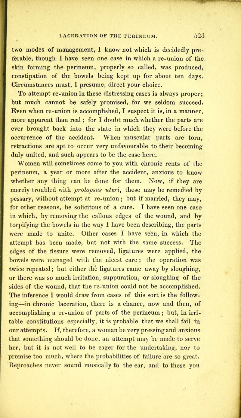 two modes of management, I know not which is decidedly pre- ferable, though I have seen one case in which a re-union of the skin forming the perineum, properly so called, was produced, constipation of the bowels being kept up for about ten days. Circumstances must, I presume, direct your choice. To attempt re-union in these distressing cases is always proper; but much cannot be safely promised, for we seldom succeed. Even when re-union is accomplished, I suspect it is, in a manner, more apparent than real; for I doubt much whether the parts are ever brought back into the state in which they were before the occurrence of the accident. When muscular parts are torn, retractions are apt to occur very unfavourable to their becoming duly united, and such appears to be the case here. Women will sometimes come to you with chronic rents of the perineum, a year or more after the accident, anxious to know whether any thing can be done for them. Now, if they are merely troubled with prolapsus uteri, these may be remedied by pessary, without attempt at re-union; but if married, they may, for other reasons, be solicitous of a cure. I have seen one case in which, by removing the callous edges of the wound, and by torpifying the bowels in the way I have been describing, the parts were made to unite. Other cases I have seen, in which the attempt has been made, but not with the same success. The edges of the fissure were removed, ligatures were applied, the bowels were managed with the nicest care ; the operation was twice repeated; but either the ligatures came away by sloughing, or there was so much irritation, suppuration, or sloughing of the sides of the wound, that the re-union could not be accomplished. The inference I would draw from cases of this sort is the follow- ing—in chronic laceration, there is a chance, now and tten, of accomplishing a re-union of parts of the perineum; but, in irri- table constitutions especially, it is probable that we shall fail in our attempts. If, therefore, a woman be very pressing and anxious that something should be done, an attempt may be made to serve her, but it is not well to be eager for the undertaking, nor to promise too much, where the probabilities of failure are so great. Reproaches never sound musically to the ear, and to these you