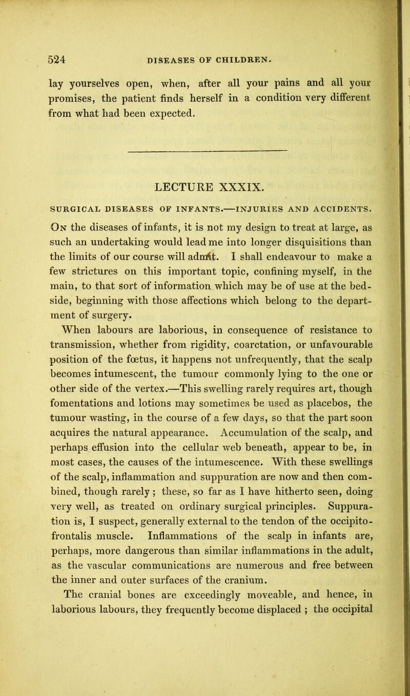 lay yourselves open, when, after all your pains and all your promises, the patient finds herself in a condition very different from what had been expected. LECTURE XXXIX. SURGICAL DISEASES OF INFANTS.—INJURIES AND ACCIDENTS. On the diseases of infants, it is not my design to treat at large, as such an undertaking would lead me into longer disquisitions than the limits of our course will adnrit. I shall endeavour to make a few strictures on this important topic, confining myself, in the main, to that sort of information which may be of use at the bed- side, beginning with those affections which belong to the depart- ment of surgery. When labours are laborious, in consequence of resistance to transmission, whether from rigidity, coarctation, or unfavourable position of the foetus, it happens not unfrequently, that the scalp becomes intumescent, the tumour commonly lying to the one or other side of the vertex.—This swelling rarely requires art, though fomentations and lotions may sometimes be used as placebos, the tumour wasting, in the course of a few days, so that the part soon acquires the natural appearance. Accumulation of the scalp, and perhaps effusion into the cellular web beneath, appear to be, in most cases, the causes of the intumescence. With these swellings of the scalp, inflammation and suppuration are now and then com- bined, though rarely; these, so far as I have hitherto seen, doing very well, as treated on ordinary surgical principles. Suppura- tion is, I suspect, generally external to the tendon of the occipito- frontalis muscle. Inflammations of the scalp in infants are, perhaps, more dangerous than similar inflammations in the adult, as the vascular communications are numerous and free between the inner and outer surfaces of the cranium. The cranial bones are exceedingly moveable, and hence, in laborious labours, they frequently become displaced ; the occipital