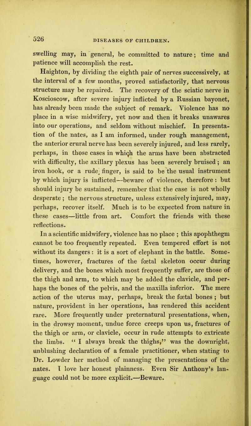 swelling may, in general, be committed to nature; time and patience will accomplish the rest. Haighton, by dividing the eighth pair of nerves successively, at the interval of a few months, proved satisfactorily, that nervous structure may be repaired. The recovery of the sciatic nerve in Koscioscow, after severe injury inflicted by a Russian bayonet, has already been made the subject of remark. Violence has no place in a wise midwifery, yet now and then it breaks unawares into our operations, and seldom without mischief. In presenta- tion of the nates, as I am informed, under rough management, the anterior crural nerve has been severely injured, and less rarely, perhaps, in those cases in whiqh the arms have been abstracted with difficulty, the axillary plexus has been severely bruised ; an iron hook, or a rude, finger, is said to be the usual instrument by which injury is inflicted—beware of violence, therefore : but should injury be sustained, remember that the case is not wholly desperate ; the nervous structure, unless extensively injured, may, perhaps, recover itself. Much is to be expected from nature in these cases—little from art. Comfort the friends with these reflections. In a scientific midwifery, violence has no place ; this apophthegm cannot be too frequently repeated. Even tempered effort is not without its dangers : it is a sort of elephant in the battle. Some- times, however, fractures of the foetal skeleton occur during delivery, and the bones which most frequently suffer, are those of the thigh and arm, to which may be added the clavicle, and per- haps the bones of the pelvis, and the maxilla inferior. The mere action of the uterus may, perhaps, break the foetal bones ; but nature, provident in her operations, has rendered this accident rare. More frequently under preternatural presentations, when, in the drowsy moment, undue force creeps upon us, fractures of the thigh or arm, or clavicle, occur in rude attempts to extricate the limbs. “ I always break the thighs,’’ was the downright, unblushing declaration of a female practitioner, when stating to Dr. Lowder her method of managing the presentations of the nates. I love her honest plainness. Even Sir Anthony’s lan- guage could not be more explicit.—‘Beware.