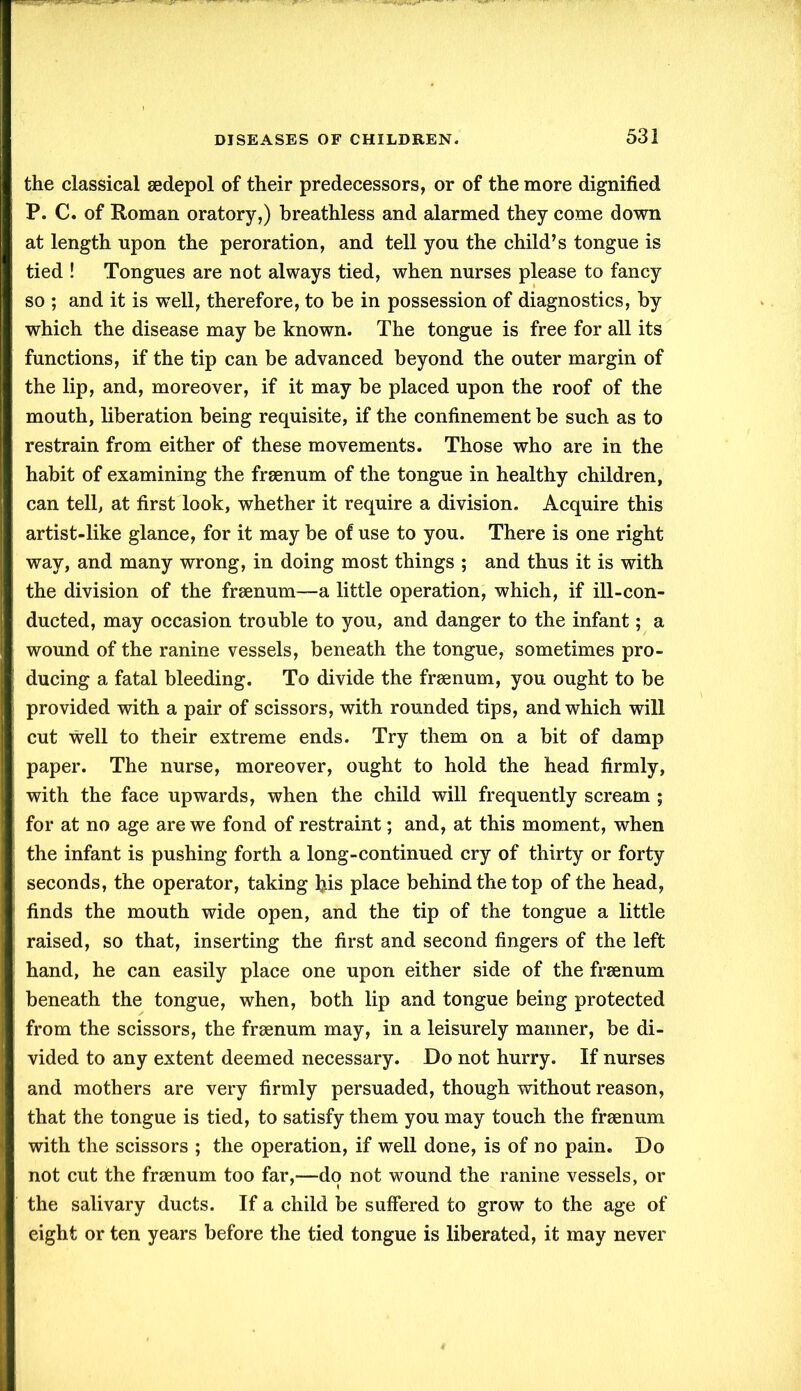 the classical sedepol of their predecessors, or of the more dignified P. C. of Roman oratory,) breathless and alarmed they come down at length upon the peroration, and tell you the child’s tongue is tied ! Tongues are not always tied, when nurses please to fancy so ; and it is well, therefore, to be in possession of diagnostics, by which the disease may be known. The tongue is free for all its functions, if the tip can be advanced beyond the outer margin of the lip, and, moreover, if it may be placed upon the roof of the mouth, liberation being requisite, if the confinement be such as to restrain from either of these movements. Those who are in the habit of examining the frsenum of the tongue in healthy children, can tell, at first look, whether it require a division. Acquire this artist-like glance, for it may be of use to you. There is one right way, and many wrong, in doing most things ; and thus it is with the division of the frsenum—a little operation, which, if ill-con- ducted, may occasion trouble to you, and danger to the infant; a wound of the ranine vessels, beneath the tongue, sometimes pro- ducing a fatal bleeding. To divide the frsenum, you ought to be provided with a pair of scissors, with rounded tips, and which will cut well to their extreme ends. Try them on a bit of damp paper. The nurse, moreover, ought to hold the head firmly, with the face upwards, when the child will frequently scream ; for at no age are we fond of restraint; and, at this moment, when the infant is pushing forth a long-continued cry of thirty or forty seconds, the operator, taking bis place behind the top of the head, finds the mouth wide open, and the tip of the tongue a little raised, so that, inserting the first and second fingers of the left hand, he can easily place one upon either side of the frsenum beneath the tongue, when, both lip and tongue being protected from the scissors, the frsenum may, in a leisurely manner, be di- vided to any extent deemed necessary. Do not hurry. If nurses and mothers are very firmly persuaded, though without reason, that the tongue is tied, to satisfy them you may touch the frsenum with the scissors ; the operation, if well done, is of no pain. Do not cut the frsenum too far,—do not wound the ranine vessels, or the salivary ducts. If a child be suffered to grow to the age of eight or ten years before the tied tongue is liberated, it may never