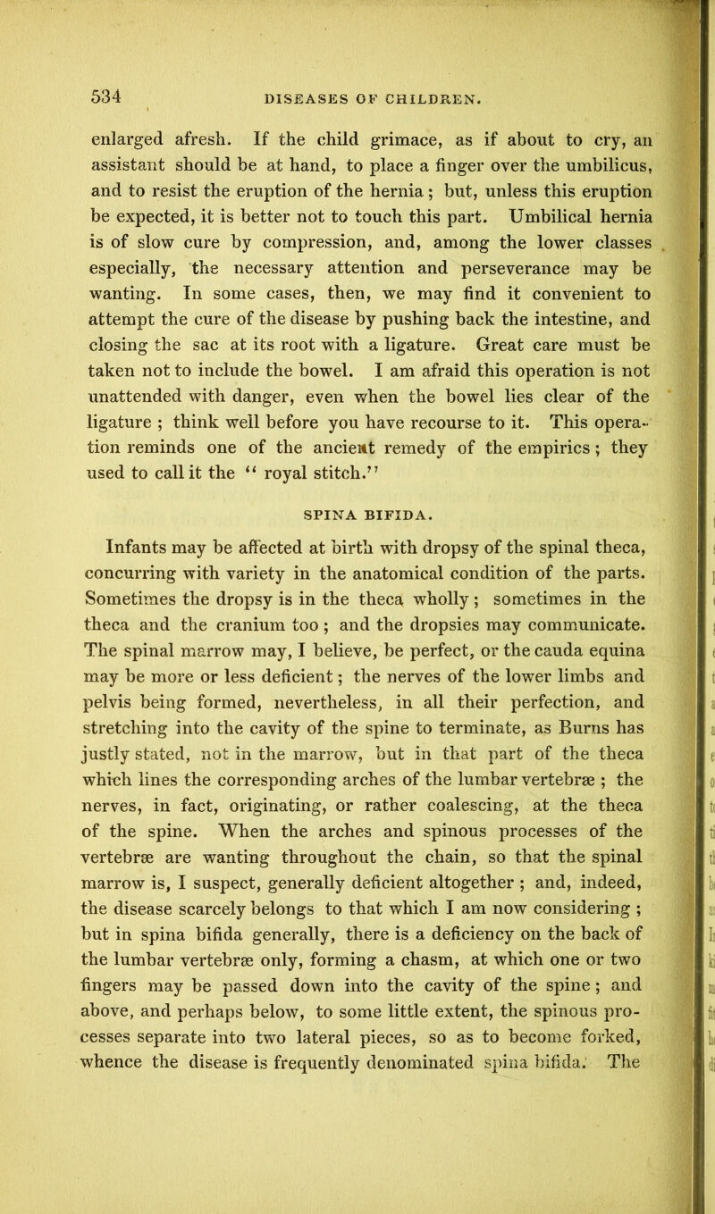 enlarged afresh. If the child grimace, as if about to cry, an assistant should be at hand, to place a finger over the umbilicus, and to resist the eruption of the hernia; but, unless this eruption be expected, it is better not to touch this part. Umbilical hernia is of slow cure by compression, and, among the lower classes especially, the necessary attention and perseverance may be wanting. In some cases, then, we may find it convenient to attempt the cure of the disease by pushing back the intestine, and closing the sac at its root with a ligature. Great care must be taken not to include the bowel. I am afraid this operation is not unattended with danger, even when the bowel lies clear of the ligature ; think well before you have recourse to it. This opera- tion reminds one of the ancieitt remedy of the empirics; they used to call it the “ royal stitch.” SPINA BIFIDA. Infants may be affected at birth with dropsy of the spinal theca, concurring with variety in the anatomical condition of the parts. Sometimes the dropsy is in the theca wholly ; sometimes in the theca and the cranium too ; and the dropsies may communicate. The spinal marrow may, I believe, be perfect, or the cauda equina may be more or less deficient; the nerves of the lower limbs and pelvis being formed, nevertheless, in all their perfection, and stretching into the cavity of the spine to terminate, as Burns has justly stated, not in the marrow, but in that part of the theca which lines the corresponding arches of the lumbar vertebrae ; the nerves, in fact, originating, or rather coalescing, at the theca of the spine. When the arches and spinous processes of the vertebrae are wanting throughout the chain, so that the spinal marrow is, I suspect, generally deficient altogether ; and, indeed, the disease scarcely belongs to that which I am now considering ; but in spina bifida generally, there is a deficiency on the back of the lumbar vertebrae only, forming a chasm, at which one or two fingers may be passed down into the cavity of the spine ; and above, and perhaps below, to some little extent, the spinous pro- cesses separate into two lateral pieces, so as to become forked, whence the disease is frequently denominated spina bifida. The