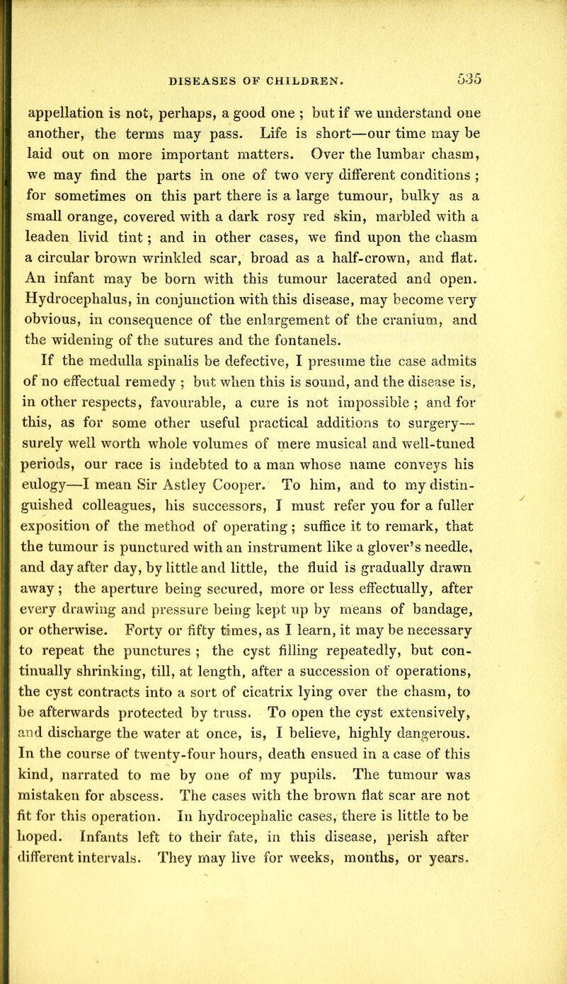 appellation is not, perhaps, a good one ; but if we understand one another, the terms may pass. Life is short—our time may be laid out on more important matters. Over the lumbar chasm, we may find the parts in one of two very different conditions ; for sometimes on this part there is a large tumour, bulky as a small orange, covered with a dark rosy red skin, marbled with a leaden livid tint; and in other cases, we find upon the chasm a circular brown wrinkled scar, broad as a half-crown, and flat. An infant may be bom with this tumour lacerated and open. Hydrocephalus, in conjunction with this disease, may become very obvious, in consequence of the enlargement of the cranium, and the widening of the sutures and the fontanels. If the medulla spinalis be defective, I presume the case admits of no effectual remedy ; but when this is sound, and the disease is, in other respects, favourable, a cure is not impossible; and for this, as for some other useful practical additions to surgery— surely well worth whole volumes of mere musical and well-tuned periods, our race is indebted to a man whose name conveys his eulogy—I mean Sir Astley Cooper. To him, and to my distin- guished colleagues, his successors, I must refer you for a fuller exposition of the method of operating; suffice it to remark, that the tumour is punctured with an instrument like a glover’s needle, and day after day, by little and little, the fluid is gradually drawn away; the aperture being secured, more or less effectually, after every drawing and pressure being kept up by means of bandage, or otherwise. Forty or fifty times, as I learn, it may be necessary to repeat the punctures ; the cyst filling repeatedly, but con- tinually shrinking, till, at length, after a succession of operations, the cyst contracts into a sort of cicatrix lying over the chasm, to be afterwards protected by truss. To open the cyst extensively, and discharge the water at once, is, I believe, highly dangerous. In the course of twenty-four hours, death ensued in a case of this kind, narrated to me by one of my pupils. The tumour was mistaken for abscess. The cases with the brown flat scar are not fit for this operation. In hydrocephalic cases, there is little to be hoped. Infants left to their fate, in this disease, perish after different intervals. They may live for weeks, months, or years.