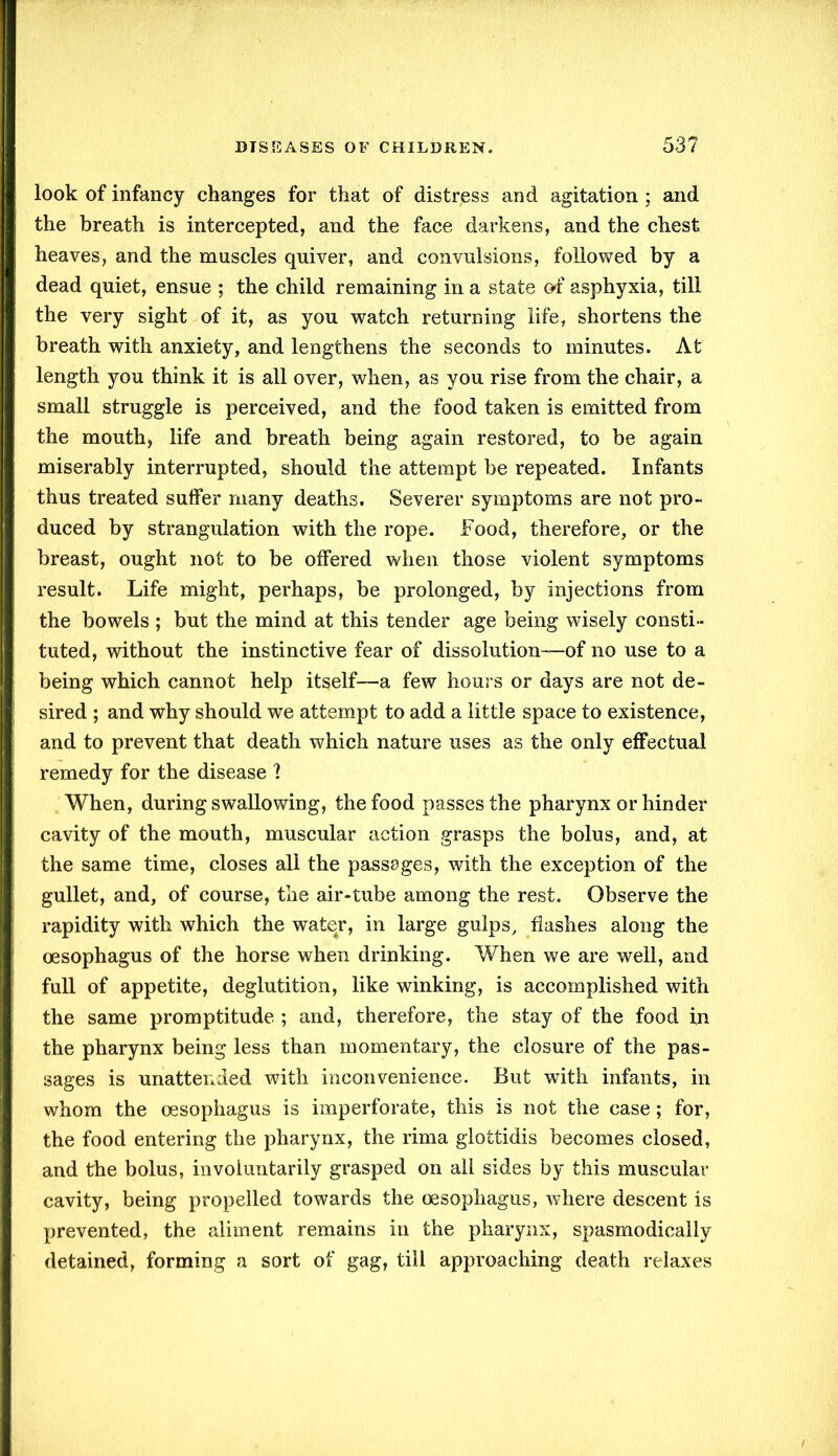 look of infancy changes for that of distress and agitation ; and the breath is intercepted, and the face darkens, and the chest heaves, and the muscles quiver, and convulsions, followed by a dead quiet, ensue ; the child remaining in a state of asphyxia, till the very sight of it, as you watch returning life, shortens the breath with anxiety, and lengthens the seconds to minutes. At length you think it is all over, when, as you rise from the chair, a small struggle is perceived, and the food taken is emitted from the mouth, life and breath being again restored, to be again miserably interrupted, should the attempt be repeated. Infants thus treated suffer many deaths. Severer symptoms are not pro- duced by strangulation with the rope. Food, therefore, or the breast, ought not to be offered when those violent symptoms result. Life might, perhaps, be prolonged, by injections from the bowels ; but the mind at this tender age being wisely consti- tuted, without the instinctive fear of dissolution—of no use to a being which cannot help itself—a few hours or days are not de- sired ; and why should we attempt to add a little space to existence, and to prevent that death which nature uses as the only effectual remedy for the disease ? When, during swallowing, the food passes the pharynx or hinder cavity of the mouth, muscular action grasps the bolus, and, at the same time, closes all the passages, with the exception of the gullet, and, of course, the air-tube among the rest. Observe the rapidity with which the water, in large gulps, flashes along the oesophagus of the horse when drinking. When we are well, and full of appetite, deglutition, like winking, is accomplished with the same promptitude ; and, therefore, the stay of the food in the pharynx being less than momentary, the closure of the pas- sages is unattended with inconvenience. But with infants, in whom the oesophagus is imperforate, this is not the case; for, the food entering the pharynx, the rima glottidis becomes closed, and the bolus, involuntarily grasped on all sides by this muscular cavity, being propelled towards the oesophagus, where descent is prevented, the aliment remains in the pharynx, spasmodically detained, forming a sort of gag, till approaching death relaxes