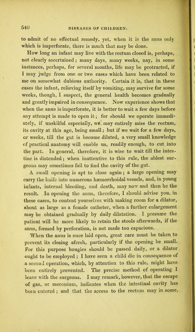 to admit of no effectual remedy, yet, when it is the anus only which is imperforate> there is much that may be done. How long an infant may live with the rectum closed is, perhaps, not clearly ascertained; many days, many weeks, nay, in some instances, perhaps, for several months, life may be protracted, if I may judge from one or two cases which have been related to me on somewhat dubious authority. Certain it is, that in these cases the infant, relieving itself by vomiting, may survive for some weeks, though, I suspect, the general health becomes gradually and greatly impaired in consequence. Now experience shows that when the anus is imperforate, it is better to wait a few days before any attempt is made to open it; for should we operate immedi- ately, if unskilful especially, w6 may entirely miss the rectum, its cavity at this age, being small; but if we wait for a few days, or weeks, till the gut is become dilated, a very small knowledge of practical anatomy will enable us, readily enough, to cut into the part. In general, therefore, it is wise to wait till the intes- tine is distended; when inattentive to this rule, the ablest sur- geons may sometimes fail to find the cavity of the gut. A small opening is apt to close again ; a large opening may carry the knife into numerous hsemorrhoidal vessels, and, in young infants, internal bleeding, and death, may now and then be the result. In opening the anus, therefore, I should advise you, in these cases, to content yourselves with making room for a dilator, about as large as a female catheter, when a further enlargement may be obtained gradually by daily dilatation. I presume the patient will be more likely to retain the stools afterwards, if the anus, formed by perforation, is not made too capacious. When the anus is once laid open, great care must be taken to prevent its closing afresh, particularly if the opening be small. For this purpose bougies should be passed daily, or a dilator ought to be employed ; I have seen a child die in consequence of a second operation, which, by attention to this rule, might have been entirely prevented. The precise method of operating I leave with the surgeons. I may remark, however, that the escape of gas, or meconium, indicates when the intestinal cavity has been entered ; and that the access to the rectum may in some,