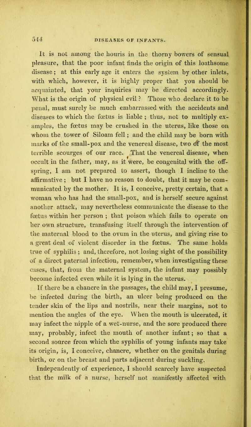 It is not among the houris in the thorny bowers of sensual pleasure, that the poor infant finds the origin of this loathsome disease; at this early age it enters the system by other inlets, with which, however, it is highly proper that you should be acquainted, that your inquiries may be directed accordingly. What is the origin of physical evil ? Those who declare it to be penal, must surely be much embarrassed with the accidents and diseases to which the foetus is liable ; thus, not to multiply ex- amples, the foetus may be crushed in the uterus, like those on whom the tower of Siloam fell; and the child may be born with marks of the small-pox and the venereal disease, two cff the most terrible scourges of our race. That the venereal disease, when occult in the father, may, as it were, be congenital with the off- spring, I am not prepared to assert, though I incline to the affirmative ; but I have no reason to doubt, that it may be com- municated by the mother. It is, I conceive, pretty certain, that a woman who has had the small-pox, and is herself secure against another attack, may nevertheless communicate the disease to the foetus within her person ; that poison which fails to operate on her own structure, transfusing itself through the intervention of the maternal blood to the ovum in the uterus, and giving rise to a great deal of violent disorder in the foetus. The same holds true of syphilis ; and, therefore, not losing sight of the possibility of a direct paternal infection, remember, when investigating these cases, that, from the maternal system, the infant may possibly become infected even while it is lying in the uterus. If there be a chancre in the passages, the child may, I presume, be infected during the birth, an ulcer being produced on the tender skin of the lips and nostrils, near their margins, not to mention the angles of the eye. When the mouth is ulcerated, it may infect the nipple of a wet-nurse, and the sore produced there may, probably, infect the mouth of another infant; so that a second source from which the syphilis of young infants may take its origin, is, I conceive, chancre, whether on the genitals during birth, or on the breast and parts adjacent during suckling. Independently of experience, I should scarcely have suspected that the milk of a nurse, herself not manifestly affected with