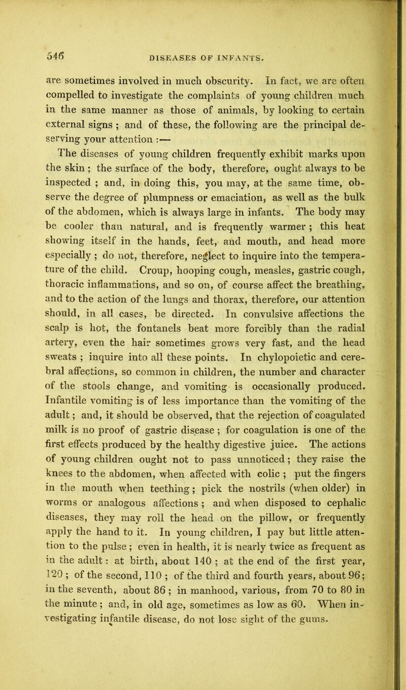 are sometimes involved in much obscurity. In fact, we are often compelled to investigate the complaints of young children much in the same manner as those of animals, by looking to certain external signs ; and of these, the following are the principal de- serving your attention The diseases of young children frequently exhibit marks upon the skin ; the surface of the body, therefore, ought always to be inspected ; and, in doing this, you may, at the same time, ob- serve the degree of plumpness or emaciation, as well as the bulk of the abdomen, which is always large in infants. The body may be cooler than natural, and is frequently warmer ; this heat showing itself in the hands, feet, and mouth, and head more especially ; do not, therefore, neglect to inquire into the tempera- ture of the child. Croup, hooping cough, measles, gastric cough, thoracic inflammations, and so on, of course affect the breathing, and to the action of the lungs and thorax, therefore, our attention should, in all cases, be directed. In convulsive affections the scalp is hot, the fontanels beat more forcibly than the radial artery, even the hair sometimes grows very fast, and the head sweats ; inquire into all these points. In chylopoietic and cere- bral affections, so common in children, the number and character of the stools change, and vomiting is occasionally produced. Infantile vomiting is of less importance than the vomiting of the adult; and, it should be observed, that the rejection of coagulated milk is no proof of gastric disease ; for coagulation is one of the first effects produced by the healthy digestive juice. The actions of young children ought not to pass unnoticed; they raise the knees to the abdomen, when affected with colic ; put the fingers in the mouth when teething; pick the nostrils (when older) in worms or analogous affections ; and when disposed to cephalic diseases, they may roll the head on the pillow, or frequently apply the hand to it. In young children, I pay but little atten- tion to the pulse ; even in health, it is nearly twice as frequent as in the adult: at birth, about 140 ; at the end of the first year, 120 ; of the second, 110; of the third and fourth years, about 96; in the seventh, about 86 ; in manhood, various, from 70 to 80 in the minute ; and, in old age, sometimes as low as 60. When in- vestigating infantile disease, do not lose sight of the gums.