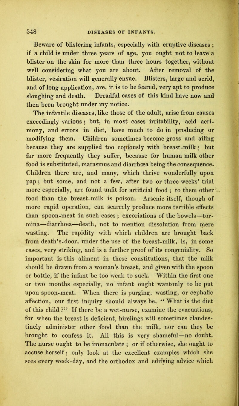 Beware of blistering infants, especially with eruptive diseases ; if a child is under three years of age, you ought not to leave a blister on the skin for more than three hours together, without well considering what you are about. After removal of the blister, vesication will generally ensue. Blisters, large and acrid, and of long application, are, it is to be feared, very apt to produce sloughing and death. Dreadful cases of this kind have now and then been brought under my notice. The infantile diseases, like those of the adult, arise from causes exceedingly various ; but, in most cases irritability, acid acri- mony, and errors in diet, have much to do in producing or modifying them. Children sometimes become gross and ailing because they are supplied too copiously with breast-milk • but far more frequently they suffer, because for human milk other food is substituted, marasmus and diarrhoea being the consequence. Children there are, and many, which thrive wonderfully upon pap ; but some, and not a few, after two or three weeks’ trial more especially, are found unfit for artificial food ; to them other food than the breast-milk is poison. Arsenic itself, though of more rapid operation, can scarcely produce more terrible effects than spoon-meat in such cases ; excoriations of the bowels—tor- mina—diarrhoea—death, not to mention dissolution from mere wasting. The rapidity with which children are brought back from death’s-door, under the use of the breast-milk, is, in some cases, very striking, and is a further proof of its congeniality. So important is this aliment in these constitutions, that the milk should be drawn from a woman’s breast, and given with the spoon or bottle, if the infant be too weak to suck. Within the first one or two months especially, no infant ought wantonly to be put upon spoon-meat. When there is purging, wasting, or cephalic affection, our first inquiry should always be, “ What is the diet of this child ?” If there be a wet-nurse, examine the evacuations, for when the breast is deficient, hirelings will sometimes clandes- tinely administer other food than the milk, nor can they be brought to confess it. All this is very shameful—no doubt. The nurse ought to be immaculate ; or if otherwise, she ought to accuse herself; only look at the excellent examples which she sees every week-day, and the orthodox and edifying advice which