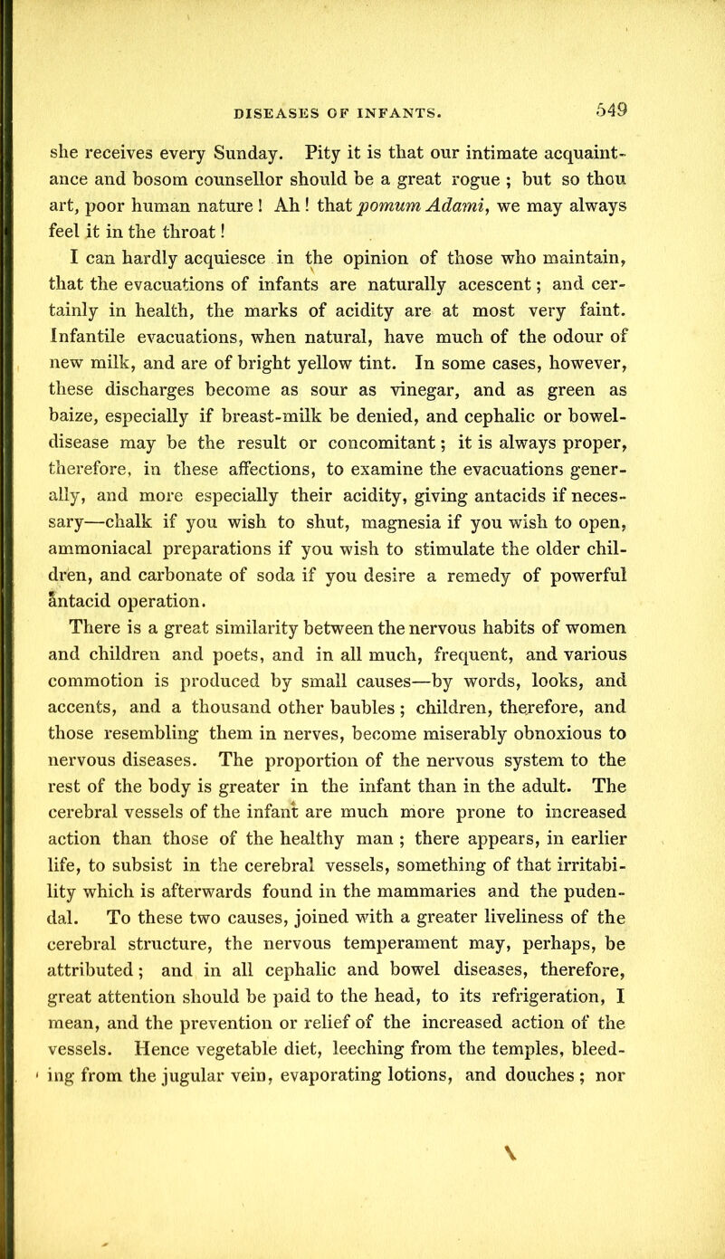 she receives every Sunday. Pity it is that our intimate acquaint- ance and bosom counsellor should be a great rogue ; but so thou art, poor human nature ! Ah ! that pomum Adami, we may always feel it in the throat! I can hardly acquiesce in the opinion of those who maintain, that the evacuations of infants are naturally acescent; and cer- tainly in health, the marks of acidity are at most very faint. Infantile evacuations, when natural, have much of the odour of new milk, and are of bright yellow tint. In some cases, however, these discharges become as sour as vinegar, and as green as baize, especially if breast-milk be denied, and cephalic or bowel- disease may be the result or concomitant; it is always proper, therefore, in these affections, to examine the evacuations gener- ally, and more especially their acidity, giving antacids if neces- sary—chalk if you wish to shut, magnesia if you wish to open, ammoniacal preparations if you wish to stimulate the older chil- dren, and carbonate of soda if you desire a remedy of powerful Antacid operation. There is a great similarity between the nervous habits of women and children and poets, and in all much, frequent, and various commotion is produced by small causes—by words, looks, and accents, and a thousand other baubles; children, therefore, and those resembling them in nerves, become miserably obnoxious to nervous diseases. The proportion of the nervous system to the rest of the body is greater in the infant than in the adult. The cerebral vessels of the infant are much more prone to increased action than those of the healthy man ; there appears, in earlier life, to subsist in the cerebral vessels, something of that irritabi- lity which is afterwards found in the mammaries and the puden- dal. To these two causes, joined with a greater liveliness of the cerebral structure, the nervous temperament may, perhaps, be attributed; and in all cephalic and bowel diseases, therefore, great attention should be paid to the head, to its refrigeration, I mean, and the prevention or relief of the increased action of the vessels. Hence vegetable diet, leeching from the temples, bleed- ing from the jugular vein, evaporating lotions, and douches ; nor