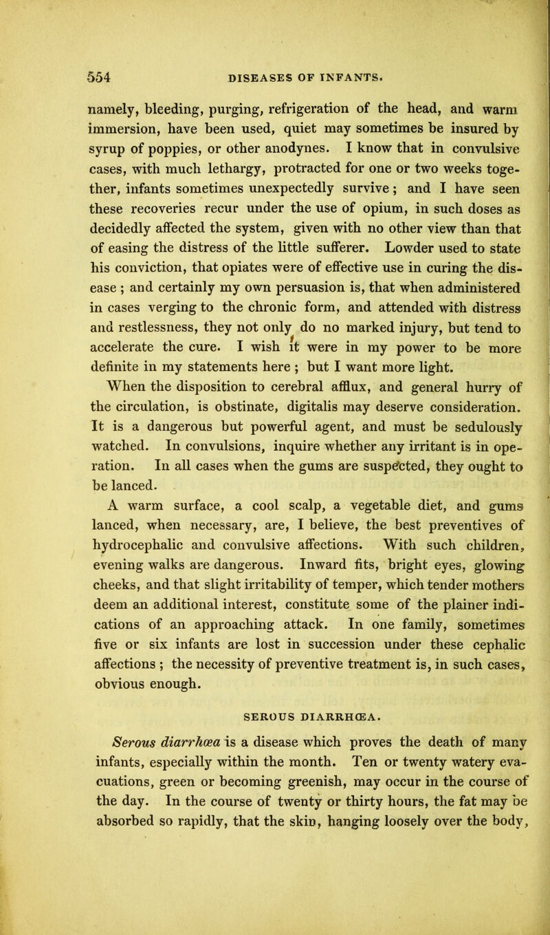namely, bleeding, purging, refrigeration of the head, and warm immersion, have been used, quiet may sometimes be insured by syrup of poppies, or other anodynes. I know that in convulsive cases, with much lethargy, protracted for one or two weeks toge- ther, infants sometimes unexpectedly survive; and I have seen these recoveries recur under the use of opium, in such doses as decidedly affected the system, given with no other view than that of easing the distress of the little sufferer. Lowder used to state his conviction, that opiates were of effective use in curing the dis- ease ; and certainly my own persuasion is, that when administered in cases verging to the chronic form, and attended with distress and restlessness, they not only do no marked injury, but tend to accelerate the cure. I wish it were in my power to be more definite in my statements here ; but I want more light. When the disposition to cerebral afflux, and general hurry of the circulation, is obstinate, digitalis may deserve consideration. It is a dangerous but powerful agent, and must be sedulously watched. In convulsions, inquire whether any irritant is in ope- ration. In all cases when the gums are suspe’cted, they ought to be lanced. A warm surface, a cool scalp, a vegetable diet, and gums lanced, when necessary, are, I believe, the best preventives of hydrocephalic and convulsive affections. With such children, evening walks are dangerous. Inward fits, bright eyes, glowing cheeks, and that slight irritability of temper, which tender mothers deem an additional interest, constitute some of the plainer indi- cations of an approaching attack. In one family, sometimes five or six infants are lost in succession under these cephalic affections ; the necessity of preventive treatment is, in such cases, obvious enough. SEROUS DIARRHOEA. Serous diarrhoea is a disease which proves the death of many infants, especially within the month. Ten or twenty watery eva- cuations, green or becoming greenish, may occur in the course of the day. In the course of twenty or thirty hours, the fat may be absorbed so rapidly, that the skin, hanging loosely over the body,