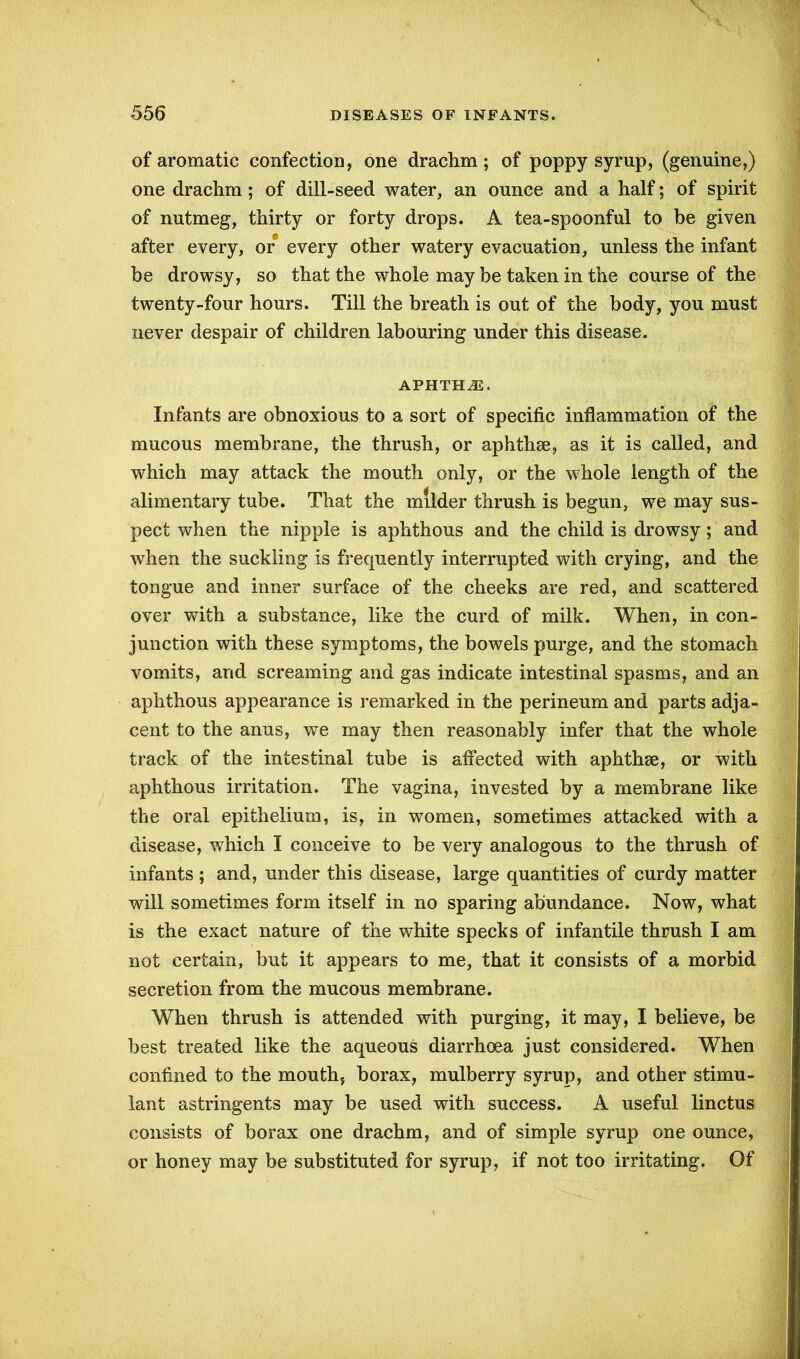 of aromatic confection, one drachm; of poppy syrup, (genuine,) one drachm; of dill-seed water, an ounce and a half; of spirit of nutmeg, thirty or forty drops. A tea-spoonful to be given after every, or every other watery evacuation, unless the infant be drowsy, so that the whole may be taken in the course of the twenty-four hours. Till the breath is out of the body, you must never despair of children labouring under this disease. APHTHJE, Infants are obnoxious to a sort of specific inflammation of the mucous membrane, the thrush, or aphthae, as it is called, and which may attack the mouth only, or the whole length of the alimentary tube. That the milder thrush is begun, we may sus- pect when the nipple is aphthous and the child is drowsy; and when the suckling is frequently interrupted with crying, and the tongue and inner surface of the cheeks are red, and scattered over with a substance, like the curd of milk. When, in con- junction with these symptoms, the bowels purge, and the stomach vomits, and screaming and gas indicate intestinal spasms, and an aphthous appearance is remarked in the perineum and parts adja- cent to the anus, we may then reasonably infer that the whole track of the intestinal tube is affected with aphthae, or with aphthous irritation. The vagina, invested by a membrane like the oral epithelium, is, in women, sometimes attacked with a disease, which I conceive to be very analogous to the thrush of infants; and, under this disease, large quantities of curdy matter will sometimes form itself in no sparing abundance. Now, what is the exact nature of the white specks of infantile thrush I am not certain, but it appears to me, that it consists of a morbid secretion from the mucous membrane. When thrush is attended with purging, it may, I believe, be best treated like the aqueous diarrhoea just considered. When confined to the mouth, borax, mulberry syrup, and other stimu- lant astringents may be used with success. A useful linctus consists of borax one drachm, and of simple syrup one ounce, or honey may be substituted for syrup, if not too irritating. Of