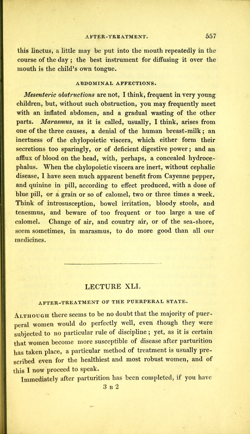 this linctus, a little may be put into the mouth repeatedly in the course of the day ; the best instrument for diffusing it over the mouth is the child’s own tongue. ABDOMINAL AFFECTIONS. Mesenteric obstructions are not, I think, frequent in very young children, but, without such obstruction, you may frequently meet with an inflated abdomen, and a gradual wasting of the other parts. Marasmus, as it is called, usually, I think, arises from one of the three causes, a denial of the human breast-milk; an inertness of the chylopoietic viscera, which either form their secretions too sparingly, or of deficient digestive power; and an afflux of blood on the head, with, perhaps, a concealed hydroce- phalus. When the chylopoietic viscera are inert, without cephalic disease, I have seen much apparent benefit from Cayenne pepper, and quinine in pill, according to effect produced, with a dose of blue pill, or a grain or so of calomel, two or three times a week. Think of introsusception, bowel irritation, bloody stools, and tenesmus, and beware of too frequent or too large a use of calomel. Change of air, and country air, or of the sea-shore, seem sometimes, in marasmus, to do more good than all our medieines. LECTURE XLI. AFTER-TREATMENT OF THE PUERPERAL STATE. Although there seems to be no doubt that the majority of puer- peral women would do perfectly well, even though they were subjected to no particular rule of discipline; yet, as it is certain that women become more susceptible of disease after parturition has taken place, a particular method of treatment is usually pre- scribed even for the healthiest and most robust women, and of this I now proceed to speak. Immediately after parturition has been completed, if you have 3 b 2