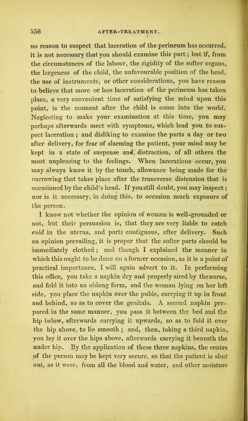 no reason to suspect that laceratipn of the perineum has occurred, it is not necessary that you should examine this part; hut if, from the circumstances of the labour, the rigidity of the softer organs, the largeness of the child, the unfavourable position of the head, the use of instruments, or other considerations, you have reason to believe that more or less laceration of the perineum has taken place, a very convenient time of satisfying the mind upon this point, is the moment after the child is come into the world. Neglecting to make your examination at this time, you may perhaps afterwards meet with symptoms, which lead you to sus- pect laceration ; and disliking to examine the parts a day or two after delivery, for fear of alarming the patient, your mind may be kept in a state of suspense and distraction, of all others the most unpleasing to the feelings. When lacerations occur, you may always know it by the touch, allowance being made for the narrowing that takes place after the transverse distension that is occasioned by the child’s head. If you still doubt, you may inspect; nor is it necessary, in doing this, to occasion much exposure of the person. I know not whether the opinion of women is well-grounded or not, but their persuasion is, that they are very liable to catch cold in the uterus, and parts contiguous, after delivery. Such an opinion prevailing, it is proper that the softer parts should be immediately clothed ; and though I explained the manner in which this ought to be done on a former occasion, as it is a point of practical importance, I will again advert to it. In performing this office, you take a napkin dry and properly aired by thenurse, and fold it into an oblong form, and the woman lying on her left side, you place the napkin over the pubis, carrying it up in front and behind, so as to cover the genitals. A second napkin pre- pared in the same manner, you pass it between the bed and the hip below, afterwards carrying it upwards, so as to fold it over the hip above, to lie smooth ; and, then, taking a third napkin, you lay it over the hips above, afterwards carrying it beneath the under hip. By the application of these three napkins, the centre of the person may be kept very secure, so that the patient is shut out, as it were, from all the blood and water, and other moisture