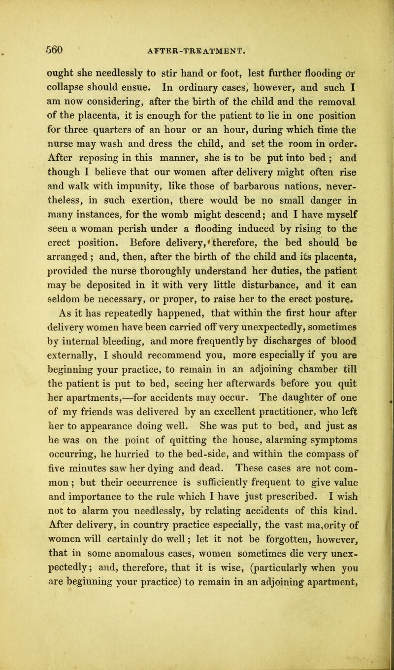 ought she needlessly to stir hand or foot, lest further flooding or collapse should ensue. In ordinary cases, however, and such I am now considering, after the birth of the child and the removal of the placenta, it is enough for the patient to lie in one position for three quarters of an hour or an hour, during which tinie the nurse may wash and dress the child, and set the room in order. After reposing in this manner, she is to be put into bed ; and though I believe that our women after delivery might often rise and walk with impunity, like those of barbarous nations, never- theless, in such exertion, there would be no small danger in many instances, for the womb might descend; and I have myself seen a woman perish under a flooding induced by rising to the erect position. Before delivery,*therefore, the bed should be arranged ; and, then, after the birth of the child and its placenta, provided the nurse thoroughly understand her duties, the patient may be deposited in it with very little disturbance, and it can seldom be necessary, or proper, to raise her to the erect posture. As it has repeatedly happened, that within the first hour after delivery women have been carried off very unexpectedly, sometimes by internal bleeding, and more frequently by discharges of blood externally, I should recommend you, more especially if you are beginning your practice, to remain in an adjoining chamber till the patient is put to bed, seeing her afterwards before you quit her apartments,—for accidents may occur. The daughter of one of my friends was delivered by an excellent practitioner, who left her to appearance doing well. She was put to bed, and just as he was on the point of quitting the house, alarming symptoms occurring, he hurried to the bed-side, and within the compass of five minutes saw her dying and dead. These cases are not com- mon ; but their occurrence is sufficiently frequent to give value and importance to the rule which I have just prescribed. I wish not to alarm you needlessly, by relating accidents of this kind. After delivery, in country practice especially, the vast ma,ority of women will certainly do well; let it not be forgotten, however, that in some anomalous cases, women sometimes die very unex- pectedly ; and, therefore, that it is wise, (particularly when you are beginning your practice) to remain in an adjoining apartment,