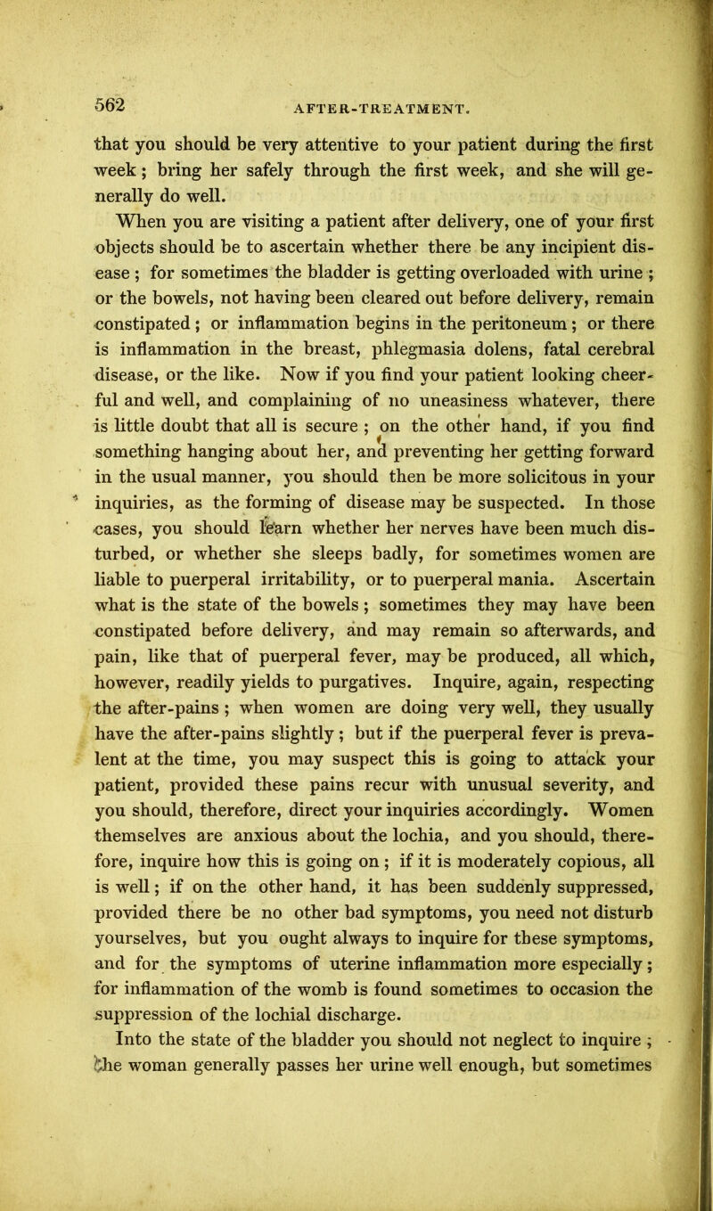 that you should be very attentive to your patient during the first week; bring her safely through the first week, and she will ge- nerally do well. When you are visiting a patient after delivery, one of your first objects should be to ascertain whether there be any incipient dis- ease ; for sometimes the bladder is getting overloaded with urine ; or the bowels, not having been cleared out before delivery, remain constipated ; or inflammation begins in the peritoneum; or there is inflammation in the breast, phlegmasia dolens, fatal cerebral disease, or the like. Now if you find your patient looking cheer- ful and well, and complaining of no uneasiness whatever, there is little doubt that all is secure ; on the other hand, if you find something hanging about her, and preventing her getting forward in the usual manner, you should then be more solicitous in your inquiries, as the forming of disease may be suspected. In those -cases, you should l'e'arn whether her nerves have been much dis- turbed, or whether she sleeps badly, for sometimes women are liable to puerperal irritability, or to puerperal mania. Ascertain what is the state of the bowels ; sometimes they may have been constipated before delivery, and may remain so afterwards, and pain, like that of puerperal fever, may be produced, all which, however, readily yields to purgatives. Inquire, again, respecting the after-pains; when women are doing very well, they usually have the after-pains slightly; but if the puerperal fever is preva- lent at the time, you may suspect this is going to attack your patient, provided these pains recur with unusual severity, and you should, therefore, direct your inquiries accordingly. Women themselves are anxious about the lochia, and you should, there- fore, inquire how this is going on ; if it is moderately copious, all is well; if on the other hand, it has been suddenly suppressed, provided there be no other bad symptoms, you need not disturb yourselves, but you ought always to inquire for these symptoms, and for the symptoms of uterine inflammation more especially; for inflammation of the womb is found sometimes to occasion the suppression of the lochial discharge. Into the state of the bladder you should not neglect to inquire ; &he woman generally passes her urine well enough, but sometimes