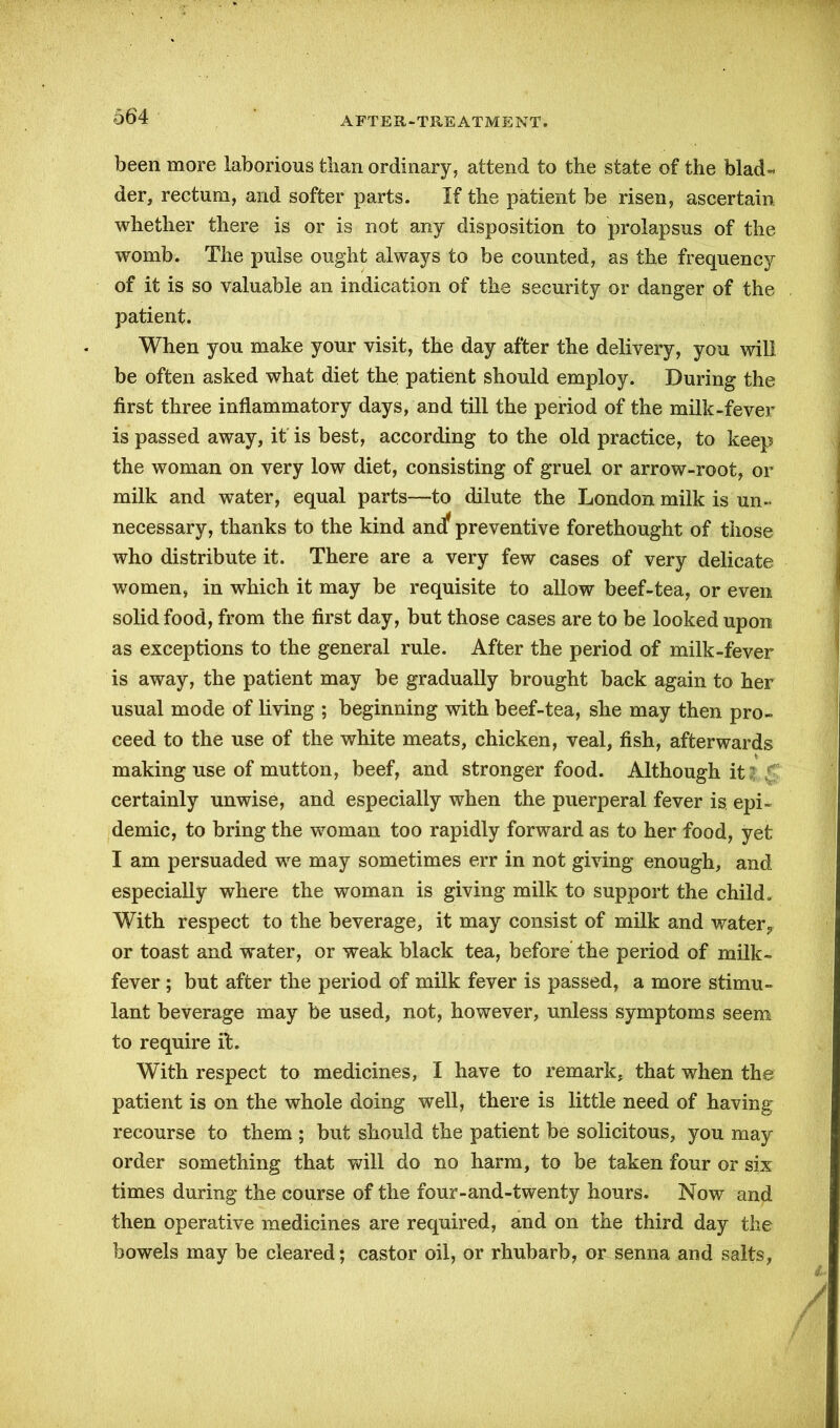 been more laborious tlian ordinary, attend to the state of the blad- der, rectum, and softer parts. If the patient be risen, ascertain whether there is or is not any disposition to prolapsus of the womb. The pulse ought always to be counted, as the frequency of it is so valuable an indication of the security or danger of the patient. When you make your visit, the day after the delivery, you will be often asked what diet the patient should employ. During the first three inflammatory days, and till the period of the milk-fever is passed away, it is best, according to the old practice, to keep the woman on very low diet, consisting of gruel or arrow-root, or milk and water, equal parts—to dilute the London milk is un- necessary, thanks to the kind and* preventive forethought of those who distribute it. There are a very few cases of very delicate women, in which it may be requisite to allow beef-tea, or even solid food, from the first day, but those cases are to be looked upon as exceptions to the general rule. After the period of milk-fever is away, the patient may be gradually brought back again to her usual mode of living ; beginning with beef-tea, she may then pro- ceed to the use of the white meats, chicken, veal, fish, afterwards making use of mutton, beef, and stronger food. Although it certainly unwise, and especially when the puerperal fever is. epi- demic, to bring the woman too rapidly forward as to her food, yet I am persuaded we may sometimes err in not giving enough, and especially where the woman is giving milk to support the child. With respect to the beverage, it may consist of milk and water,, or toast and water, or weak black tea, before the period of milk- fever ; but after the period of milk fever is passed, a more stimu- lant beverage may be used, not, however, unless symptoms seem to require it. With respect to medicines, I have to remark, that when the patient is on the whole doing well, there is little need of having recourse to them ; but should the patient be solicitous, you may order something that will do no harm, to be taken four or six times during the course of the four-and-twenty hours. Now and then operative medicines are required, and on the third day the bowels may be cleared; castor oil, or rhubarb, or senna and salts,