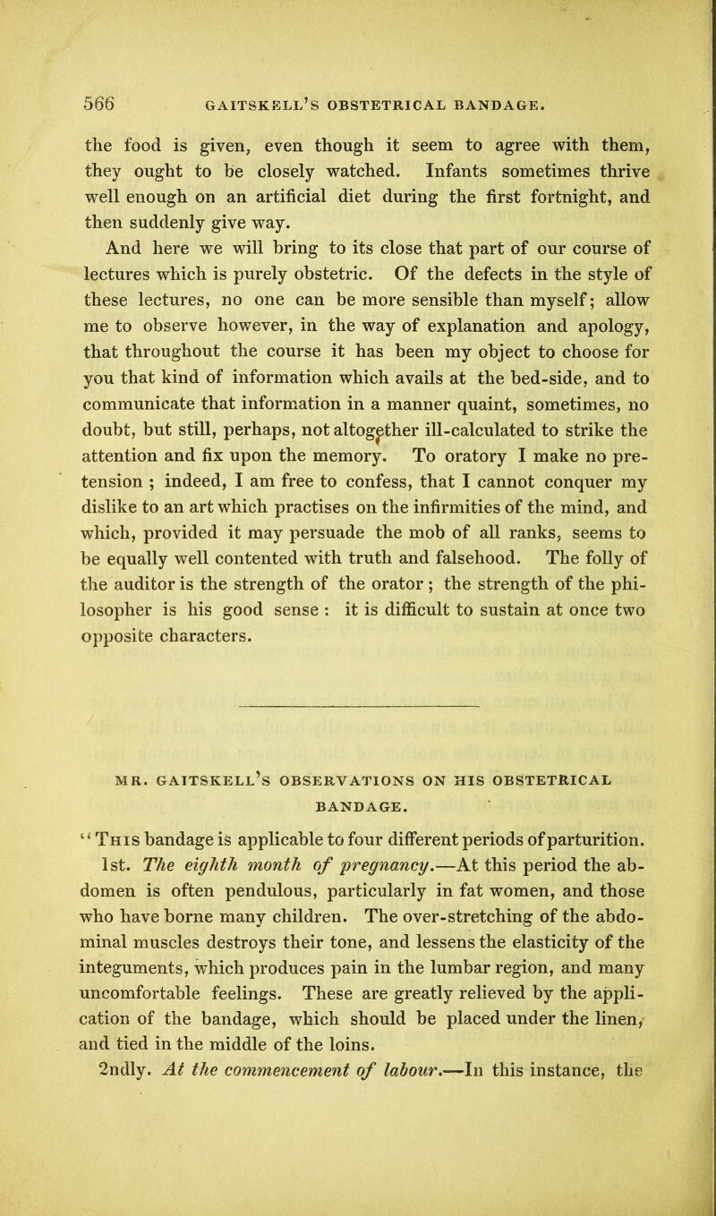 the food is given, even though it seem to agree with them, they ought to be closely watched. Infants sometimes thrive well enough on an artificial diet during the first fortnight, and then suddenly give way. And here we will bring to its close that part of our course of lectures which is purely obstetric. Of the defects in the style of these lectures, no one can be more sensible than myself; allow me to observe however, in the way of explanation and apology, that throughout the course it has been my object to choose for you that kind of information which avails at the bed-side, and to communicate that information in a manner quaint, sometimes, no doubt, but still, perhaps, not altogether ill-calculated to strike the attention and fix upon the memory. To oratory I make no pre- tension ; indeed, I am free to confess, that I cannot conquer my dislike to an art which practises on the infirmities of the mind, and which, provided it may persuade the mob of all ranks, seems to be equally well contented with truth and falsehood. The folly of the auditor is the strength of the orator ; the strength of the phi- losopher is his good sense : it is difficult to sustain at once two opposite characters. MR. GAITSKELL’S OBSERVATIONS ON HIS OBSTETRICAL BANDAGE. {4 This bandage is applicable to four different periods of parturition. 1st. The eighth month of pregnancy.—At this period the ab- domen is often pendulous, particularly in fat women, and those who have borne many children. The over-stretching of the abdo- minal muscles destroys their tone, and lessens the elasticity of the integuments, which produces pain in the lumbar region, and many uncomfortable feelings. These are greatly relieved by the appli- cation of the bandage, which should be placed under the linen, and tied in the middle of the loins. 2ndly. At the commencement of labour.—In this instance, the