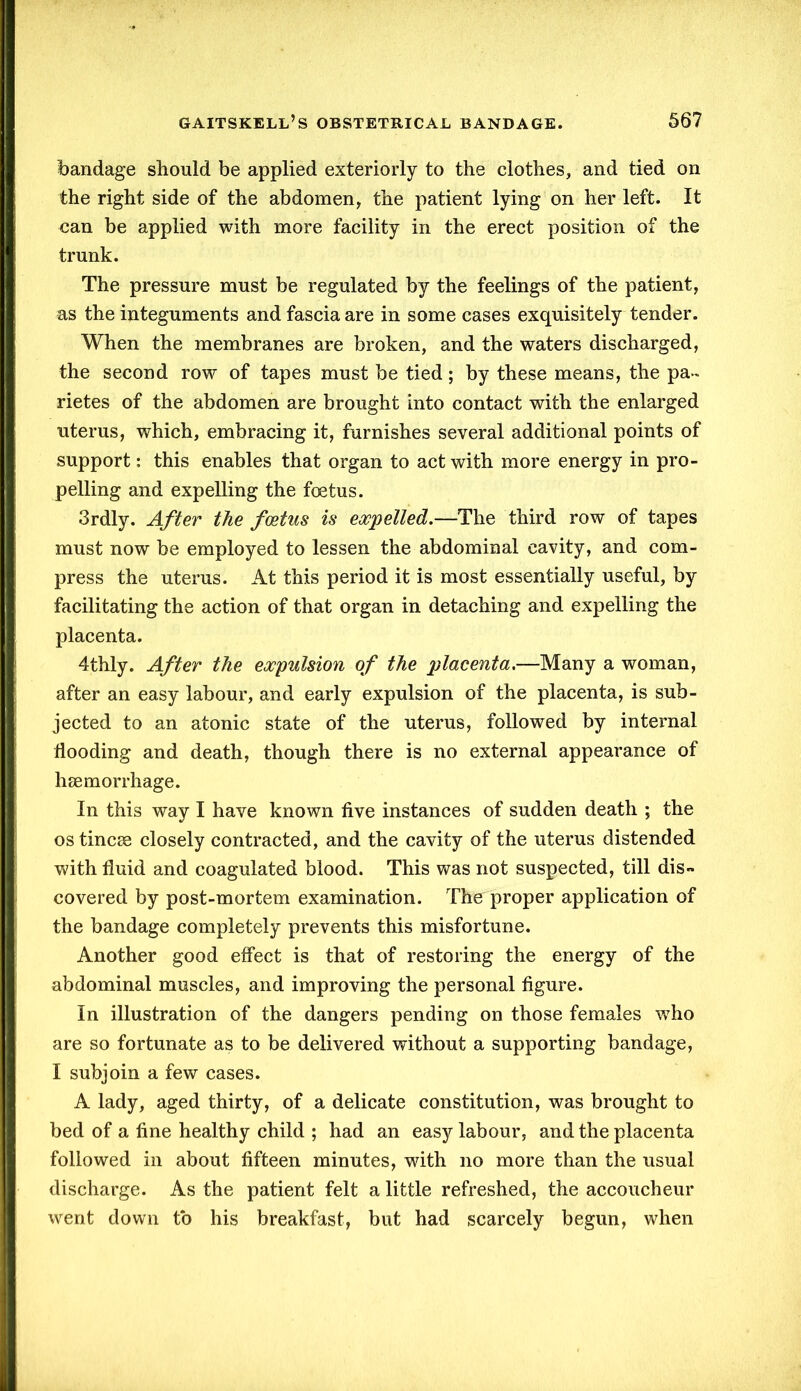 bandage should be applied exteriorly to the clothes, and tied on the right side of the abdomen, the patient lying on her left. It can be applied with more facility in the erect position of the trunk. The pressure must be regulated by the feelings of the patient, as the integuments and fascia are in some cases exquisitely tender. When the membranes are broken, and the waters discharged, the second row of tapes must be tied; by these means, the pa- rietes of the abdomen are brought into contact with the enlarged uterus, which, embracing it, furnishes several additional points of support: this enables that organ to act with more energy in pro- pelling and expelling the foetus. 3rdly. After the foetus is expelled.—The third row of tapes must now be employed to lessen the abdominal cavity, and com- press the uterus. At this period it is most essentially useful, by facilitating the action of that organ in detaching and expelling the placenta. 4thly. After the expulsion of the placenta.—Many a woman, after an easy labour, and early expulsion of the placenta, is sub- jected to an atonic state of the uterus, followed by internal flooding and death, though there is no external appearance of haemorrhage. In this way I have known five instances of sudden death ; the os tincae closely contracted, and the cavity of the uterus distended with fluid and coagulated blood. This was not suspected, till dis- covered by post-mortem examination. The proper application of the bandage completely prevents this misfortune. Another good effect is that of restoring the energy of the abdominal muscles, and improving the personal figure. In illustration of the dangers pending on those females who are so fortunate as to be delivered without a supporting bandage, I subjoin a few cases. A lady, aged thirty, of a delicate constitution, was brought to bed of a fine healthy child ; had an easy labour, and the placenta followed in about fifteen minutes, with no more than the usual discharge. As the patient felt a little refreshed, the accoucheur went down to his breakfast, but had scarcely begun, when
