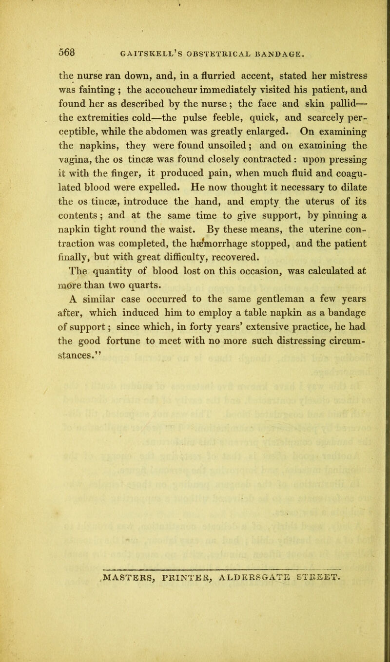 the nurse ran down, and, in a flurried accent, stated her mistress was fainting ; the accoucheur immediately visited his patient, and found her as described by the nurse ; the face and skin pallid—- the extremities cold—the pulse feeble, quick, and scarcely per- ceptible, while the abdomen was greatly enlarged. On examining the napkins, they were found unsoiled; and on examining the vagina, the os tincse was found closely contracted : upon pressing it with the finger, it produced pain, when much fluid and coagu- lated blood were expelled. He now thought it necessary to dilate the os tincse, introduce the hand, and empty the uterus of its contents ; and at the same time to give support, by pinning a napkin tight round the waist. By these means, the uterine con- traction was completed, the hemorrhage stopped, and the patient finally, but with great difficulty, recovered. The quantity of blood lost on this occasion, was calculated at more than two quarts. A similar case occurred to the same gentleman a few years after, which induced him to employ a table napkin as a bandage of support; since which, in forty years’ extensive practice, he had the good fortune to meet with no more such distressing circum- stances.” .MASTERS* PRINTER; ALDERS GATE STREET.