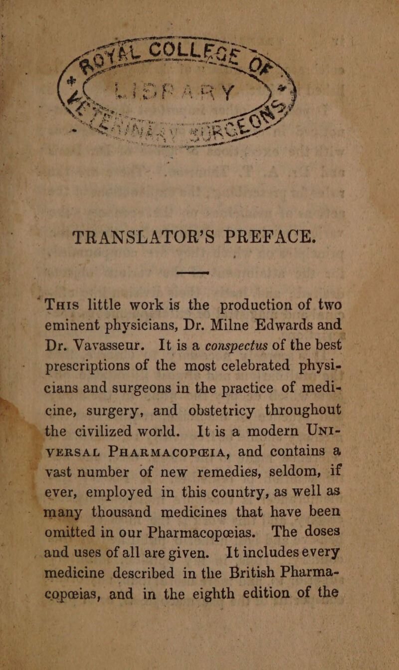 TRANSLATOR’S PREFACE. Cee RED “Tas little work is the production of two eminent physicians, Dr. Milne Edwards and Dr. Vavasseur. It is a conspectus of the best | prescriptions of the most celebrated physi- cians and surgeons in the practice of medi- cine, surgery, and obstetricy throughout the civilized world. Itis a modern UNI- | “yersAz PHarMacopara, and contains a vast number of new remedies, seldom, if ever, employed in this country, as well as - many thousand medicines that have been - omitted in our Pharmacopeias. The doses _and uses of all are given. It includesevery medicine described in the British Pharma- copeias, and in the eighth edition of the