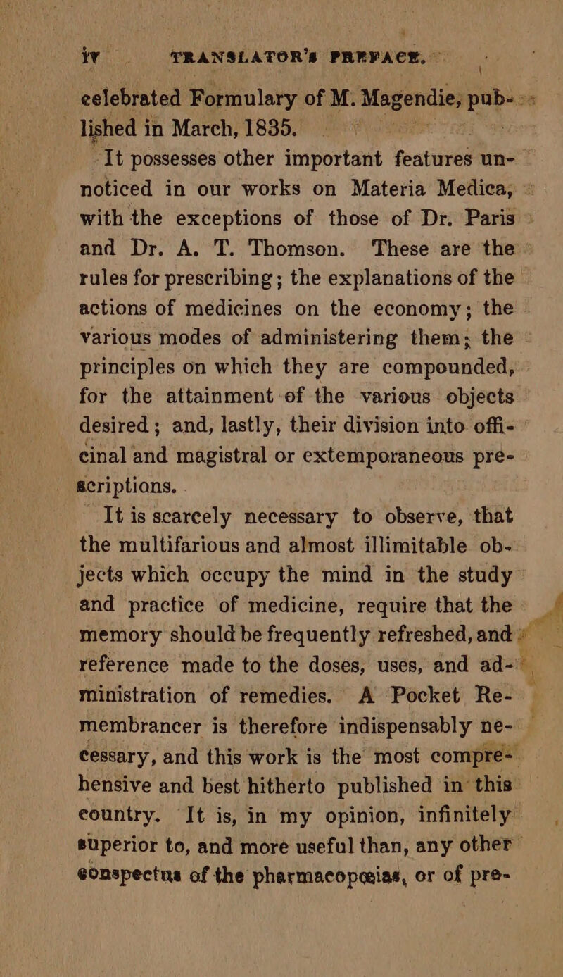 eelebrated Formulary of M. Magendie, Sn lished in March, 1835. à ‘It possesses other important features un- noticed in our works on Materia Medica, : with the exceptions of those of Dr. Paris : and Dr. A. T. Thomson. These are the rules for prescribing ; the explanations of the actions of medicines on the economy; the - various modes of administering them; the - principles on which they are compounded, for the attainment of the various objects desired; and, lastly, their division into offi- cinal and magistral or extemporaneous pre- acriptions. . It is scarcely necessary to observe, that the multifarious and almost illimitable ob- jects which occupy the mind in the study and practice of medicine, require that the memory should be frequently refreshed, and « reference made to the doses, uses, and ad- a ministration of remedies. A Pocket Re- . membrancer is therefore indispensably ne- — cessary, and this work is the most compre hensive and best hitherto published in this country. It is, in my opinion, infinitely superior to, and more useful than, any other eonspectus of the pharmacopæias, or of pre-