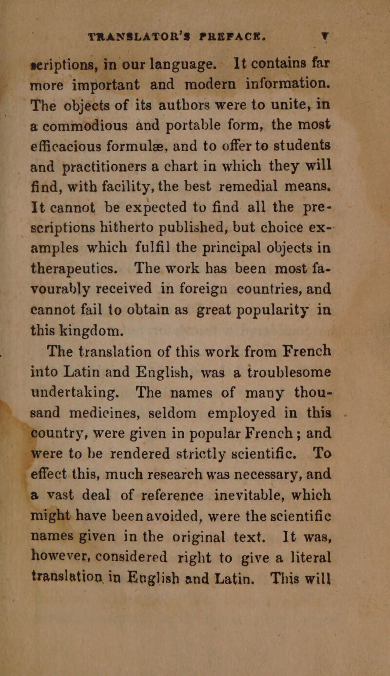 seriptions, in our language. 1t contains far more important and modern information. The objects of its authors were to unite, in a commodious and portable form, the most efficacious formule, and to offer to students and practitioners a chart in which they will find, with facility, the best remedial means. It cannot be expected to find all the pre- scriptions hitherto published, but choice ex- amples which fulfil the principal objects in therapeutics. The work has been most fa- vourably received in foreign countries, and cannot fail to obtain as great popularity in this kingdom. The translation of this work from French into Latin and English, was a troublesome undertaking. The names of many thou- sand medicines, seldom employed in this . ountry, were given in popular French; and ere to be rendered strictly scientific. To effect this, much research was necessary, and a vast deal of reference inevitable, which might have been avoided, were the scientific names given in the original text. It was, however, considered right to give a literal translation in English and Latin. This will