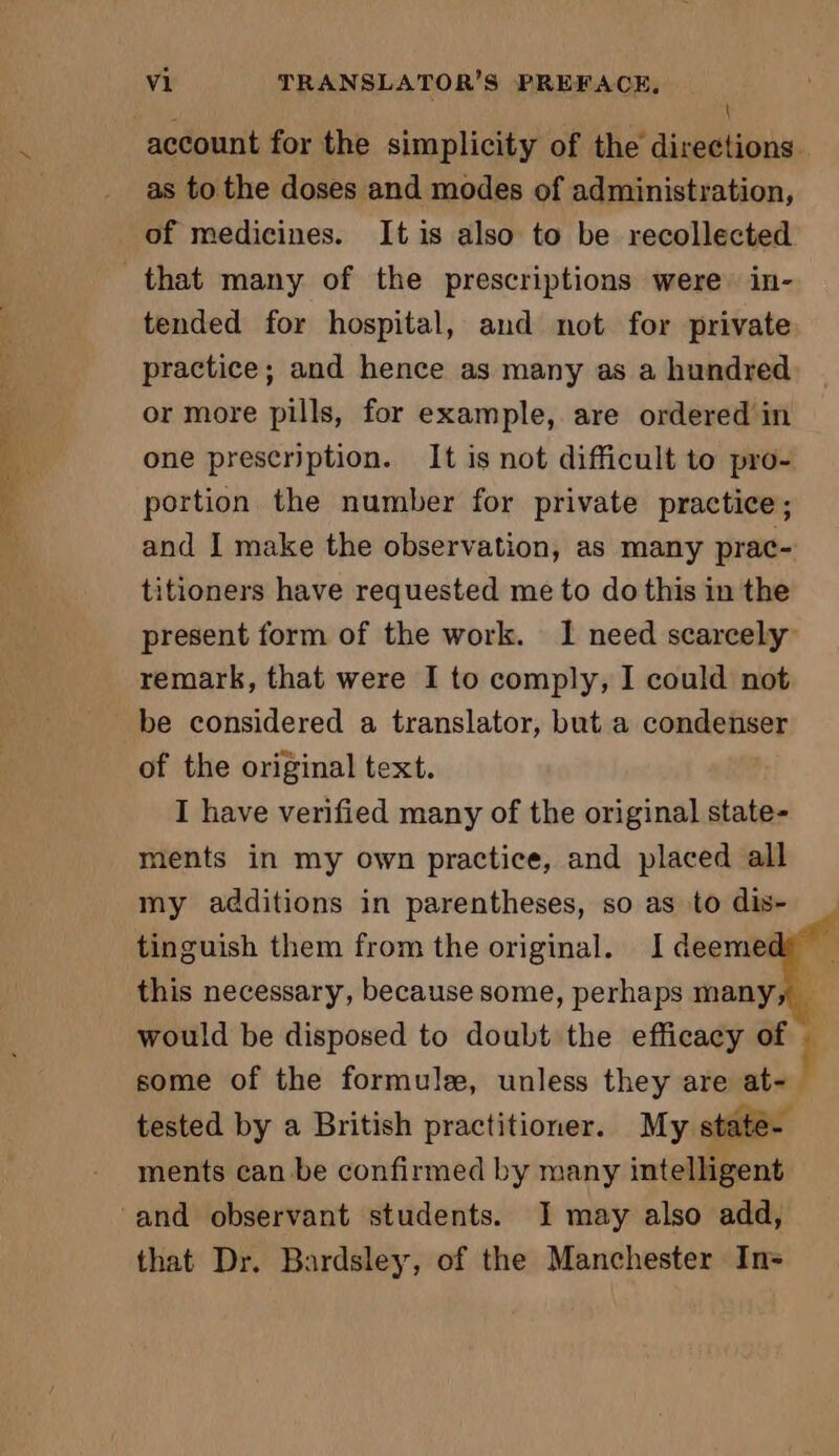 \ account for the simplicity of the directions. as to the doses and modes of administration, _ of medicines. It is also to be recollected that many of the prescriptions were in- tended for hospital, and not for private practice; and hence as many as a hundred or more pills, for example, are ordered in one prescription. It is not difficult to pro- portion the number for private practice; and I make the observation, as many prac- titioners have requested me to do this in the present form of the work. I need scarcely remark, that were I to comply, I could not be considered a translator, but a condenser of the original text. I have verified many of the original state- ments in my own practice, and placed all my additions in parentheses, so as to dis- tinguish them from the original. I deemet this necessary, because some, perhaps many, _ would be disposed to doubt the efficacy of Î some of the formule, unless they are at-. tested by a British practitioner. My state- ments can be confirmed by many intelligent ‘and observant students. I may also add, that Dr. Bardsley, of the Manchester In-