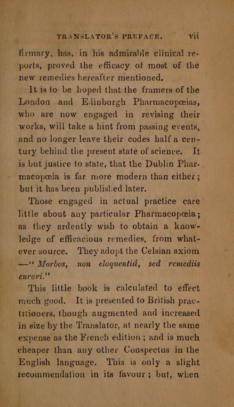 firmary, has, in his admirable clinical re- ports, proved the efficacy of most of the new remedies hereafter mentioned. It is to be hoped that the framers of the London and Edinburgh Pharmacopeeias, who are now engaged in revising their works, will take a hint from passing events, and no longer leave their codes half a cen- tury behind the present state of science. It is but justice to state, that the Dublin Phar- macopeeia is far more modern than either ; but it has been published later. Those engaged in actual practice care’ littie about any particular Pharmacopeeia ; as they ardently wish to obtain a know- ledge of efficacious remedies, from what- ever source. They adopt the Celsian axiom —‘# Morbos, non eloquentid, sed remediis curari.”” This little book is calculated to effect much good. It is presented to British prac- titioners, though augmented and increased in size by the Translator, at nearly the same expense as the French edition ; and is much cheaper than any other Conspectus in the English language. This is only a slight recommendation in its favour; bat, when