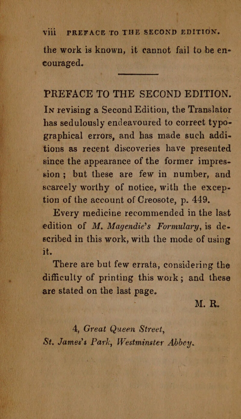 the work is known, it cannot fail to be en- couraged. PREFACE TO THE SECOND EDITION. In revising a Second Edition, the Translator has sedulously endeavoured to correct typo- graphical errors, and has made such addi- tions as recent discoveries have presented _ since the appearance of the former impres- sion; but these are few in number, and scarcely worthy of notice, with the excep- tion of the account of Creosote, p. 449. Every medicine recommended in the last edition of M. Magendiec’s Formulary, is de- scribed in this work, with the mode of using it. There are but few errata, considering the difficulty of printing this work; and these are stated on the last page. M. R. 4, Great Queen Street, St, James s Park, Westminster Abbey.