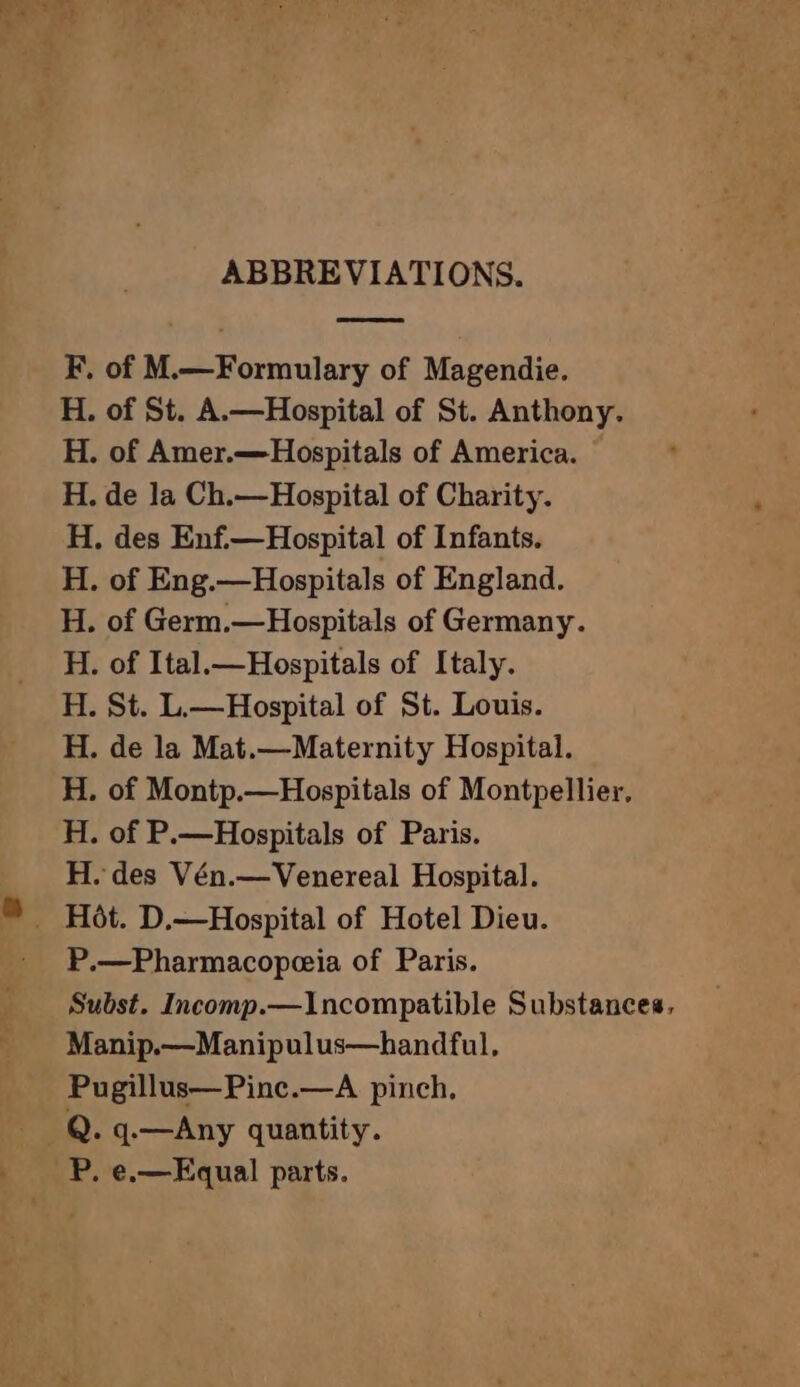 ABBREVIATIONS. F. of M.—Formulary of Magendie. H. of St. A.—Hospital of St. Anthony. H. of Amer.—Hospitals of America. H. de la Ch.—Hospital of Charity. H. des Enf.—Hospital of Infants. H. of Eng.—Hospitals of England. H. of Germ.—Hospitals of Germany. H. of Ital.—Hospitals of Italy. H. St. L.—Hospital of St. Louis. H. de la Mat.—Maternity Hospital. H. of Montp.—Hospitals of Montpellier, H. of P.—Hospitals of Paris. H. des Vén.—Venereal Hospital. P.—Pharmacopæia of Paris. Manip.—Manipulus—handful, Pugillus—Pinc.—A pinch, P. e.—Equal parts.