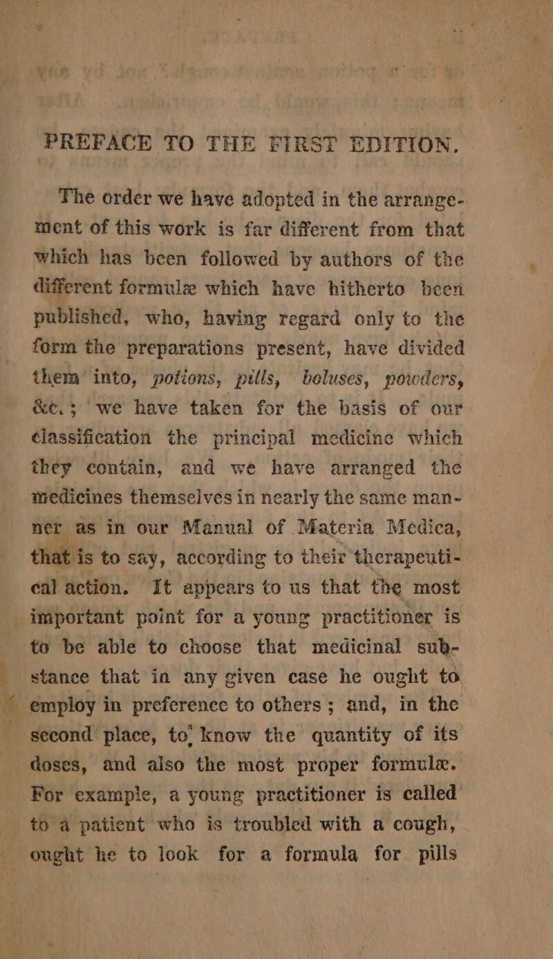 The order we have adopted in the arrange- ment of this work is far different from that which has been followed by authors of the different formulæ which have hitherto been published, who, having regard only to the form the preparations present, have divided them into, potions, pills, beluses, powders, &amp;e, ; we have taken for the basis of our classification the principal medicine which they contain, and we have arranged the medicines themselves in nearly the same man- ner as in our Manual of Materia Medica, that is to say, according to their therapeuti- cal action. It appears to us that the most = to be able to choose that medicinal sub- stance that in any given case he ought to employ in preference to others; and, in the second place, to’ know the quantity of its doses, and also the most proper formule. For example, a young practitioner is called to a patient who is troubled with a cough, ought he to look for a formula for pills