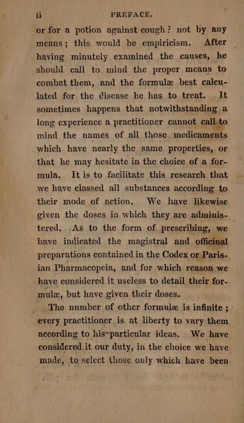 or for a potion against cough? not by any means; this would be empiricism. After — having minutely examined the causes, he should call to mind the proper means to combat them, and the formule best calcu- lated for the disease he has to treat. It sometimes happens that notwithstanding a long experience a practitioner cannot call, 0 mind the names of all those. medicaments which have nearly the same properties, or that he may hesitate in the choice of a for- mula. It is to facilitate this research that we have classed all substances according to their mode of action. We have likewise given the doses in which they are adminis- tered. As to the form of prescribing, we have indicated the magistral and of cin preparations contained in the Codex or. Paris- ian Pharmacopeia, and for which reason we have considered it useless to detail their for- mule, but have given their doses. | .The number of other formulæ is infinite ; every practitioner, is at liberty to vary them according to his~particular ideas. We have : considered it our duty, in the choice we have made, to select those only which have been