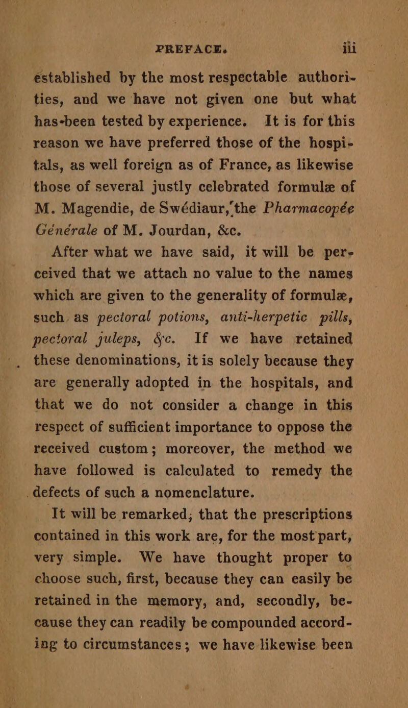 éstablished by the most respectable authori- — ties, and we have not given one but what has-been tested by experience. It is for this reason we have preferred those of the hospi- tals, as well foreign as of France, as likewise those of several justly celebrated formulæ of M. Magendie, de Swédiaur,'the Pharmacopée Générale of M. Jourdan, &amp;c. After what we have said, it will be per- ceived that we attach no value to the names which are given to the generality of formulæ, such, as pecioral potions, anti-herpetic pills, pectoral juleps, &amp;c. If we have retained these denominations, it is solely because they are generally adopted in the hospitals, and that we do not consider a change in this respect of sufficient importance to oppose the received custom; moreover, the method we have followed is calculated to remedy the defects of such a nomenclature. ‘It will be remarked; that the prescriptions contained in this work are, for the most part, very simple. We have thought proper to choose such, first, because they can easily be retained in the memory, and, secondly, be- cause they can readily be compounded accord- ing to circumstances; we have likewise been