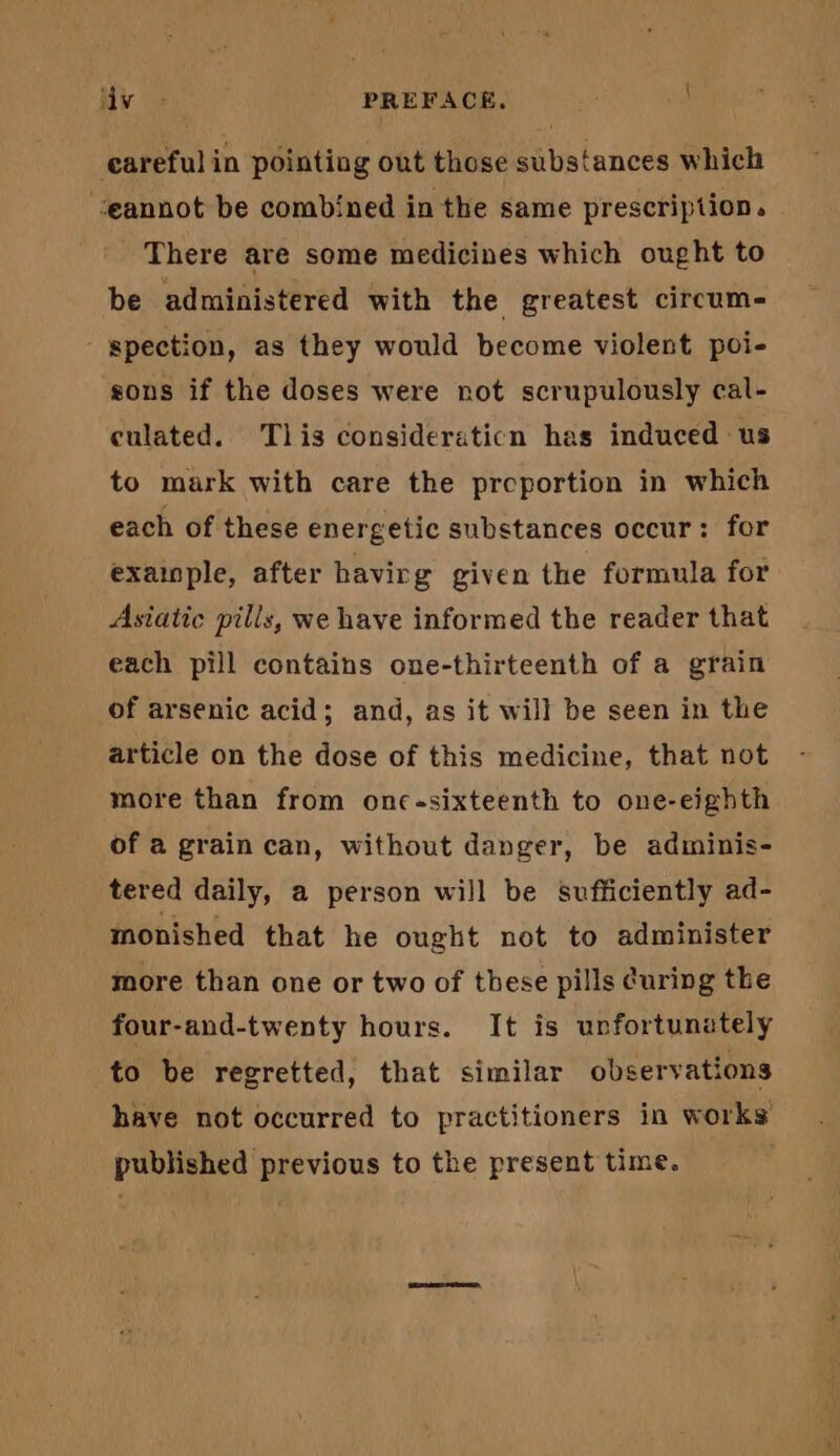 careful in pointing out those substances which ‘eannot be combined in the same prescription. There are some medicines which ought to be administered with the greatest circum- spection, as they would become violent poi- sons if the doses were rot scrupulously cal- culated. Tlis consideraticn has induced us to mark with care the proportion in which each of these energetic substances occur: for example, after havirg given the formula for Asiatic pills, we have informed the reader that each pill contains one-thirteenth of a grain of arsenic acid; and, as it will be seen in the article on the dose of this medicine, that not more than from onc-sixteenth to one-eighth of a grain can, without danger, be adiminis- tered daily, a person will be sufficiently ad- monished that he ought not to administer more than one or two of these pills curing the four-and-twenty hours. It is unfortunately to be regretted, that similar observations have not occurred to practitioners in works published previous to the present time.