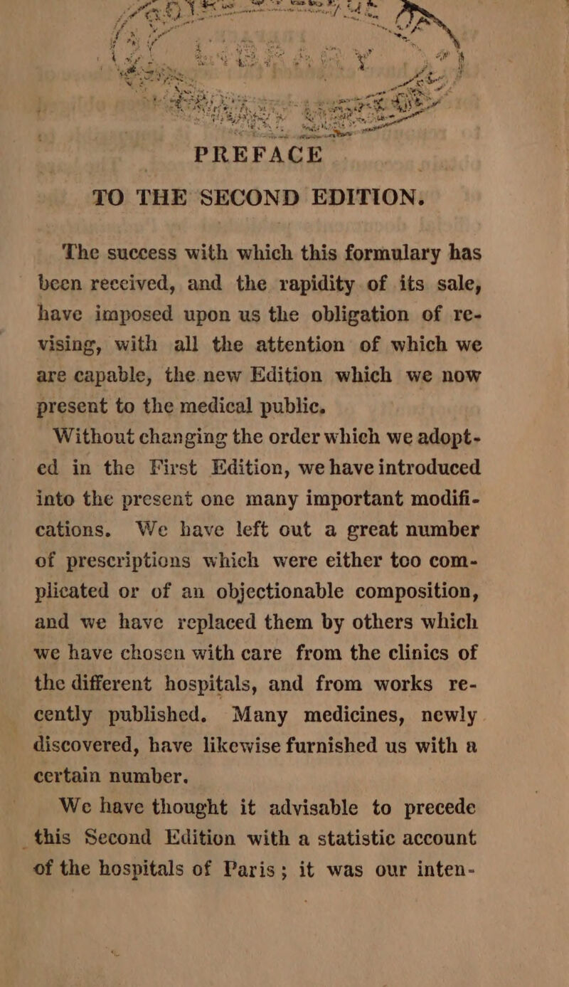 TO THE SECOND EDITION. The success with which this formulary has been received, and the rapidity of its sale, have imposed upon us the obligation of re- vising, with all the attention of which we are capable, the new Edition which we now present to the medical public, Without changing the order which we adopt- ed in the First Edition, we have introduced into the present one many important modifi- cations. We have left cut a great number of prescriptions which were either too com- plicated or of an objectionable composition, and we have replaced them by others which we have chosen with care from the clinics of the different hospitals, and from works re- cently published. Many medicines, newly discovered, have likewise furnished us with a certain number. We have thought it advisable to precede this Second Edition with a statistic account of the hospitals of Paris; it was our inten-