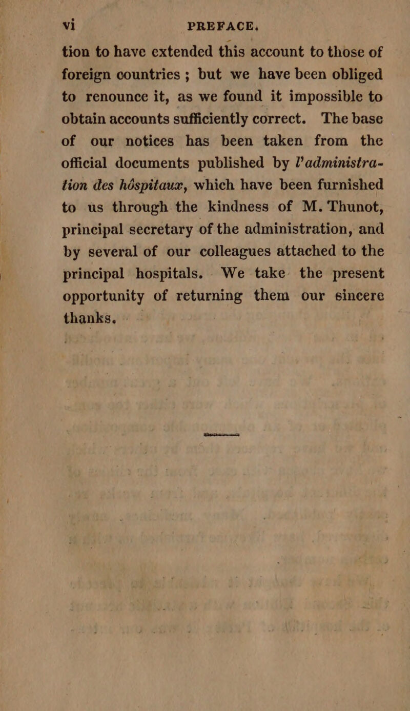 tion to have extended this account to those of foreign countries ; but we have been obliged to renounce it, as we found it impossible to obtain accounts sufficiently correct. The base of our notices has been taken from the official documents published by l’administra- tion des hôspitaux, which have been furnished to us through the kindness of M. Thunot, principal secretary of the administration, and by several of our colleagues attached to the principal hospitals. We take the present opportunity of returning them our sincere thanks.