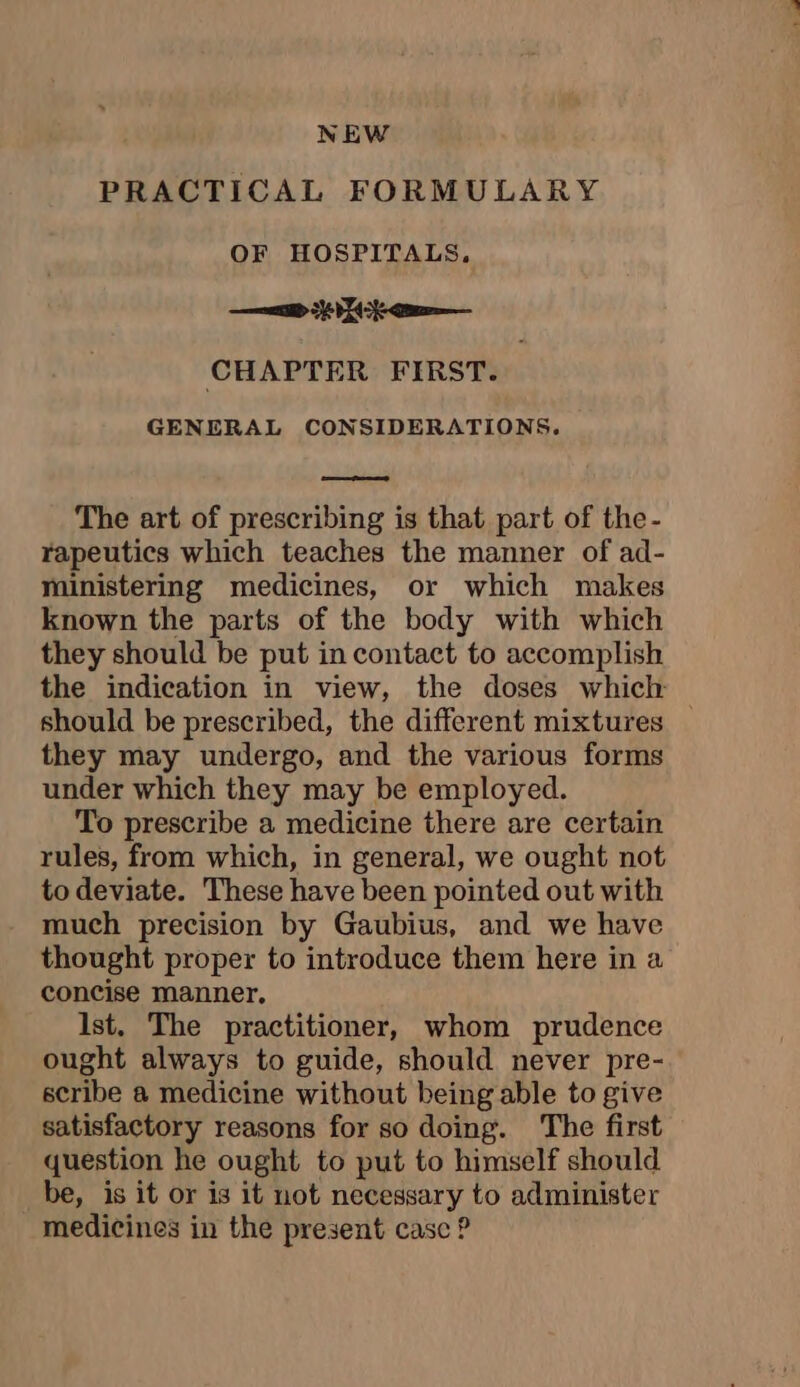 NEW PRACTICAL FORMULARY OF HOSPITALS. ee ER cu—— CHAPTER FIRST. | GENERAL CONSIDERATIONS. The art of prescribing is that part of the- rapeutics which teaches the manner of ad- ministering medicines, or which makes known the parts of the body with which they should be put in contact to accomplish the indication in view, the doses which should be prescribed, the different mixtures _ they may undergo, and the various forms under which they may be employed. To prescribe a medicine there are certain rules, from which, in general, we ought not to deviate. These have been pointed out with much precision by Gaubius, and we have thought proper to introduce them here in a concise manner, Ist. The practitioner, whom prudence ought always to guide, should never pre- scribe a medicine without being able to give satisfactory reasons for so doing. The first question he ought to put to himself should be, is it or is it not necessary to administer medicines in the present casc ?