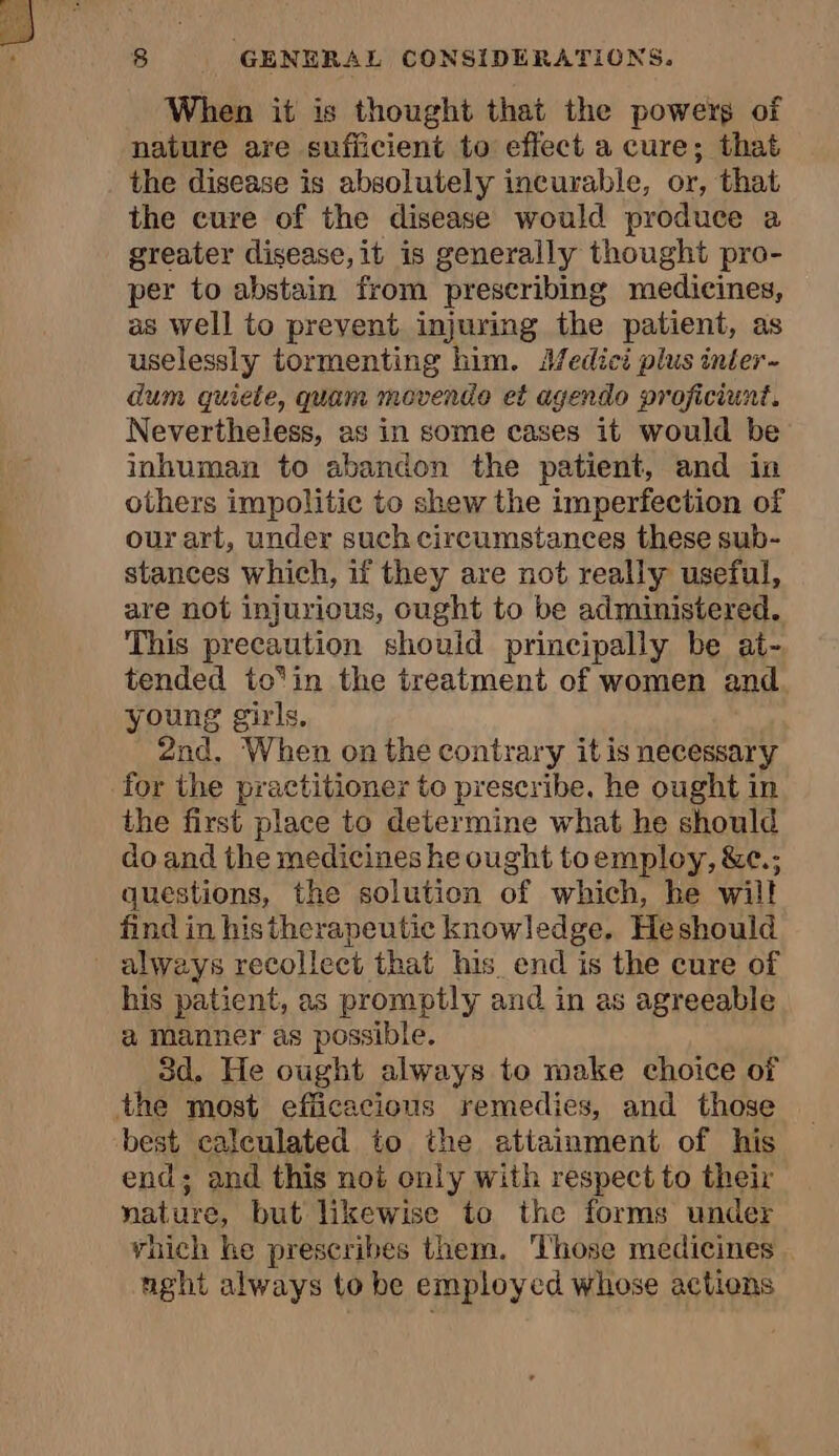 When it is thought that the powers of nature are sufficient to effect a cure; that the disease is absolutely incurable, or, that the cure of the disease would produce a greater disease, it is generally thought pro- per to abstain from prescribing medicines, as well to prevent injuring the patient, as uselessly tormenting him. Medici plus inter- dum quiete, quam movende et agendo proficiunt. Nevertheless, as in some cases it would be inhuman to abandon the patient, and in others impolitic to shew the imperfection of our art, under such circumstances these sub- stances which, if they are not really useful, are not injurious, ought to be administered. This precaution should principally be at- tended to‘in the treatment of women and young girls, 2nd, When on the contrary itis necessary for the practitioner to prescribe. he ought in the first place to determine what he should do and the medicines he ought toemploy, &amp;e.; questions, the solution of which, he wilt find in histherapeutic knowledge. Heshould always recollect that his end is the cure of his patient, as promptly and in as agreeable a manner as possible. 3d. He ought always to make choice of the most efiicacious remedies, and those best calculated to the attainment of his end; and this not only with respect to their nature, but likewise to the forms under vhich he prescribes them. Those medicines nght always to be employed whose actions