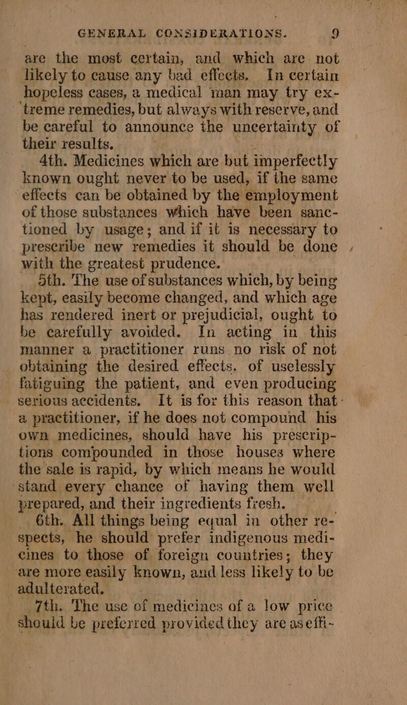 are the most certain, and which are not likely to cause any bad effects. In certain hopeless cases, a medical man may try ex- ‘treme remedies, but always with reserve, and be careful to announce the uncertainty of their results. 4th. Medicines which are but imperfectly known ought never to be used, if the same effects can be obtained by the employment of those substances Which have been sanc- tioned by usage; and if it is necessary to preseribe new remedies it should be done , with the greatest prudence. oth. The use of substances which, by being kept, easily become changed, and which age has rendered inert or prejudicial, ought to be carefully avoided. In acting in this manner a practitioner runs no risk of not obtaining the desired effects, of uselessly fatiguing the patient, and even producing serious accidents. It is for this reason that: a practitioner, if he does not compound his own medicines, should have his prescrip- tions compounded in those houses where the sale is rapid, by which means he would siand every chance of having them well prepared, and their ingredients fresh. 6th. All things being equal in other re- spects, he should prefer indigenous medi- cines to those of foreign countries; they are more easily known, and less likely to be adulterated. 7th. The use of medicines of a low price should be preferred providedthey are aseffi-