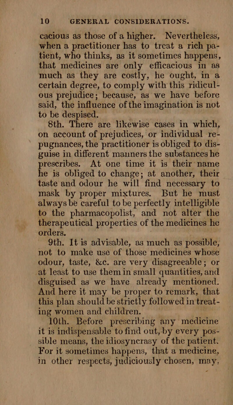 cacious as those of a higher. Nevertheless, when a practitioner has to treat a rich pa- tient, who thinks, as it sometimes happens, that medicines are only efficacious in as much as they are costly, he ought, in a certain degree, to comply with this ridicul- ous prejudice; because, as we have before said, the influence of the imagination is not to be despised. 8th. There are likewise cases in which, on account of prejudices, or individual re- pugnances, the practitioner is obliged to dis- guise in different manners the substances he prescribes. At one time it is their name he is obliged to change; at another, their taste and odour he will find necessary to mask by proper mixtures. But he must always be careful to be perfectly intelligible to the pharmacopolist, and not alter the therapeutical properties of the medicines he orders. 9th. It is advisable, as much as possible, not to make use of those medicines whose odour, taste, &amp;c. are very disagreeable; or at least to use them in small quantities, and disguised as we have already mentioned. And here it may be proper to remark, that this plan should be strictly followed in treat- ing women and children. 10th. Before prescribing any medicine it is indispensable to find out, by every pos- sible means, the idiosyncrasy of the patient. For it sometimes happens, that a medicine, in other respects, judiciously chosen, may, -