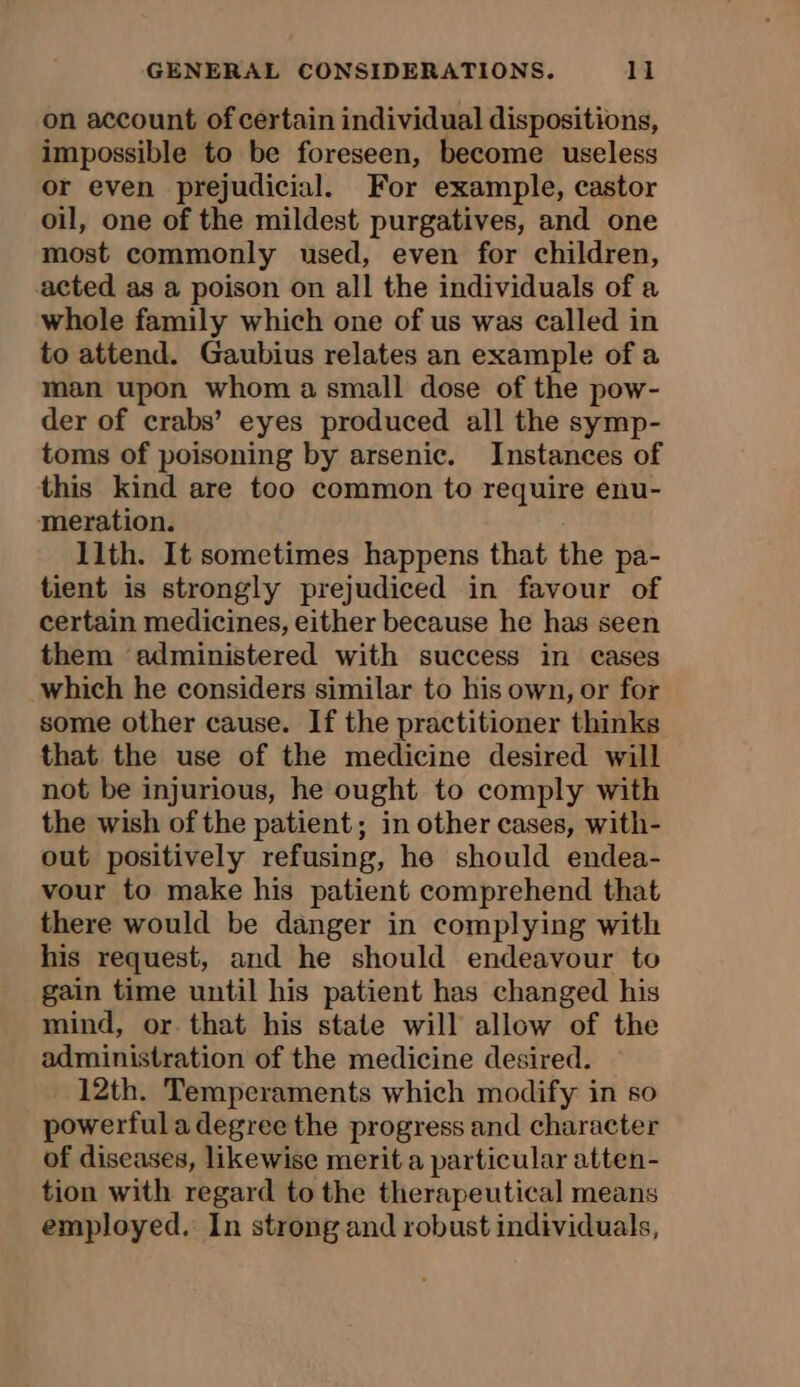 on account of certain individual dispositions, impossible to be foreseen, become useless or even prejudicial. For example, castor oil, one of the mildest purgatives, and one most commonly used, even for children, acted as a poison on all the individuals of a whole family which one of us was called in to attend. Gaubius relates an example of a man upon whom a small dose of the pow- der of crabs’ eyes produced all the symp- toms of poisoning by arsenic. Instances of this kind are too common to require enu- meration. llth. It sometimes happens that the pa- tient is strongly prejudiced in favour of certain medicines, either because he has seen them administered with success in cases which he considers similar to his own, or for some other cause. If the practitioner thinks that the use of the medicine desired will not be injurious, he ought to comply with the wish of the patient; in other cases, with- out positively refusing, he should endea- vour to make his patient comprehend that there would be danger in complying with his request, and he should endeavour to gain time until his patient has changed his mind, or. that his state will allow of the administration of the medicine desired. 12th. Temperaments which modify in so powerful a degree the progress and character of diseases, likewise merit a particular atten- tion with regard to the therapeutical means employed. In strong and robust individuals,