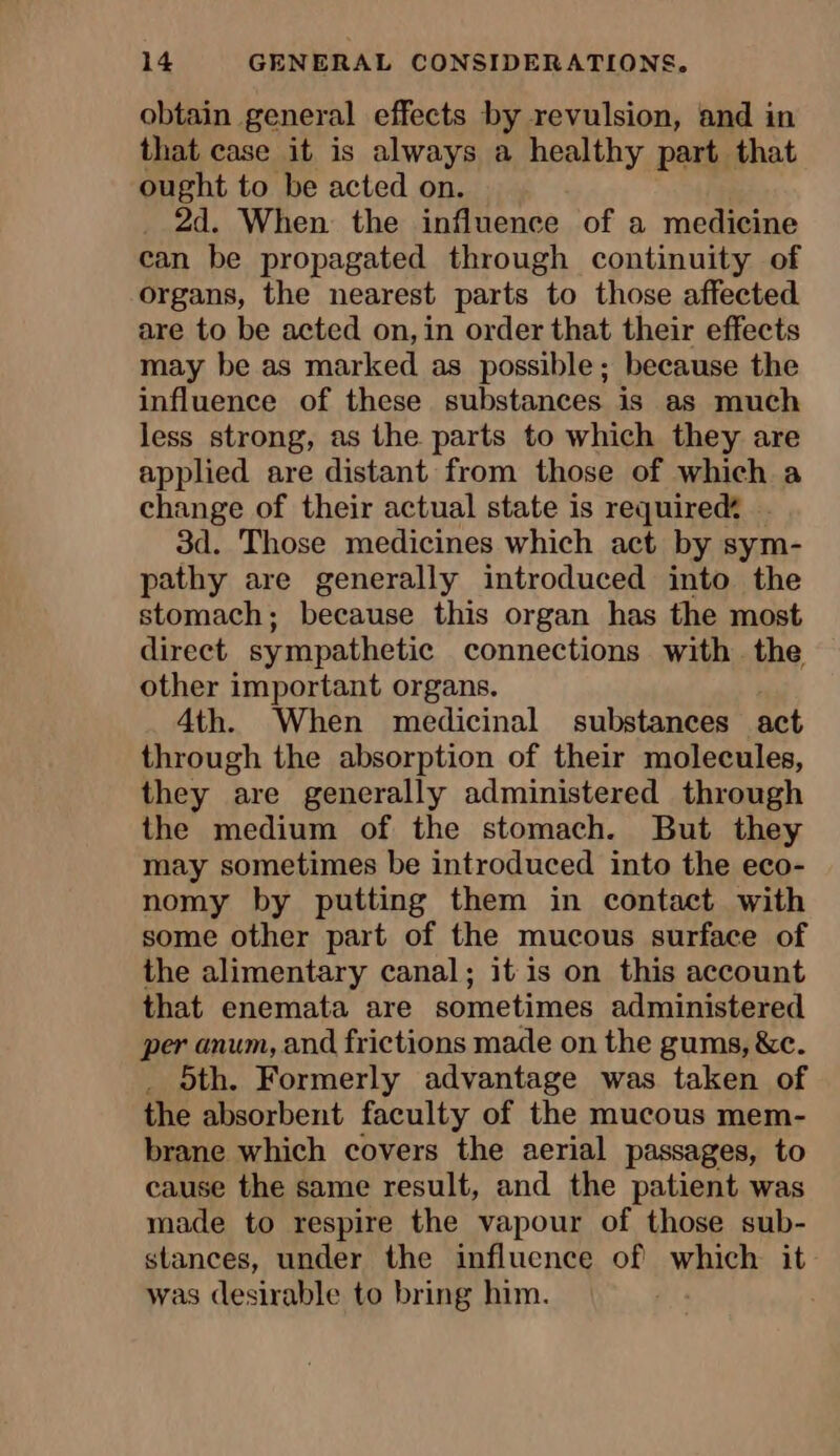 obtain general effects by revulsion, and in that case it is always a healthy part that ought to be acted on. _ 2d. When the influence of a medicine can be propagated through continuity of organs, the nearest parts to those affected are to be acted on, in order that their effects may be as marked as possible; because the influence of these substances is as much less strong, as the parts to which they are applied are distant from those of which a change of their actual state is required? 3d. Those medicines which act by sym- pathy are generally introduced into the stomach; because this organ has the most direct sympathetic connections with the other important organs. 4th. When medicinal substances act through the absorption of their molecules, they are generally administered through the medium of the stomach. But they may sometimes be introduced into the eco- nomy by putting them in contact with some other part of the mucous surface of the alimentary canal; it is on this account that enemata are sometimes administered per anum, and frictions made on the gums, &amp;c. . 5th. Formerly advantage was taken of the absorbent faculty of the mucous mem- brane which covers the aerial passages, to cause the same result, and the patient was made to respire the vapour of those sub- stances, under the influence of which it was desirable to bring him.