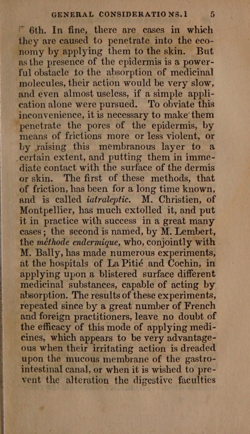 F 6th. In fine, there are cases in which they are caused to penetrate into the eco- nomy by applying them to the skin. But as the presence of the epidermis is a power- ful obstacle to the absorption of medicinal molecules, their action would be very slow, and even almost useless, if a simple appli- cation alone were pursued. To obviate this inconvenience, it is necessary to make’ them “penetrate the pores of the epidermis, by means of frictions more or less violent, or by raising this membranous layer to a certain extent, and putting them in imme- diate contact with the surface of the dermis or skin. The first of these methods, that of friction, has been for a long time known, and is called iatraleptic. M. Christien, of Montpellier, has much extolled it, and put it in practice with success in a great many cases; the second is named, by M. Lembert, the méthode endermique, who, conjointly with M. Bally, has made numerous experiments, at the hospitals of La Pitié and Cochin, in applying upon a blistered surface different medicinal substances, capable of acting by absorption. The results of these experiments, repeated since by a great number of French and foreign practitioners, leave no doubt of the efficacy of this mode of applying medi- cines, which appears to be very advantage- ous when their irritating action is dreaded upon the mucous membrane of the gastro- intestinal canal, or when it is wished to pre- vent the alteration the digestive faculties