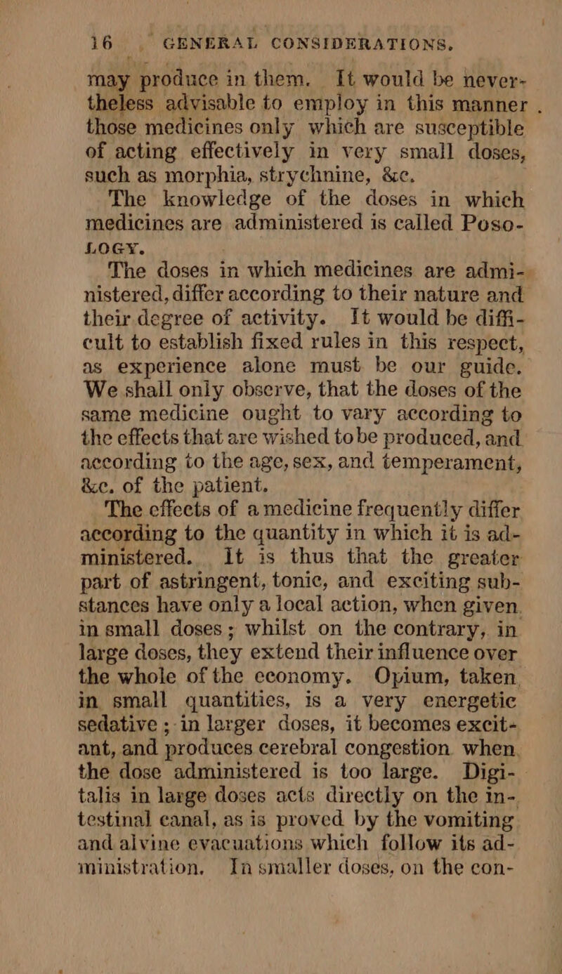 may produce i in them. It would be never- theless advisable to employ in this manner . those medicines only which are susceptible of acting effectively in very small doses, such as morphia, strychnine, &amp;c. The knowledge of the doses in which medicines are administered is called Poso- LOGY. The doses in which medicines are admi- nistered, differ according to their nature and their degree of activity. It would be diffi- cult to establish fixed rules in this respect, as experience alone must be our guide. We shall only observe, that the doses of the same medicine ought to vary according to the effeets that are wished tobe produced, and according to the age, sex, and temperament, &amp;e. of the patient. The effects of a medicine frequently differ according to the quantity in which it is ad- ministered. It is thus that the greater part of astringent, tonic, and exciting sub- stances have only a local action, when given. in small doses ; whilst on the contrary, in large doses, they extend their influence over the whole of the economy. Opium, taken in small quantities, is a very energetic sedative ; in larger doses, it becomes excit- ant, and produces cerebral congestion when. the dose administered is too large. Digi- talis in large doses acts directly on the in- testinal canal, as is proved by the vomiting and alvine evacuations which follow its ad- ministration, In smaller doses, on the con-